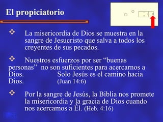 El propiciatorio

    La misericordia de Dios se muestra en la
     sangre de Jesucristo que salva a todos los
     creyentes de sus pecados.
     Nuestros esfuerzos por ser “buenas
personas” no son suficientes para acercarnos a
Dios.            Solo Jesús es el camino hacia
Dios.            (Juan 14:6)
    Por la sangre de Jesús, la Biblia nos promete
     la misericordia y la gracia de Dios cuando
     nos acercamos a Él. (Heb. 4:16)
 