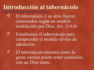 Introducción al tabernáculo
    El tabernáculo y su atrio fueron
     construidos según un modelo
     establecido por Dios. (Ex. 25:8,9)
    Estudiamos el tabernáculo para
     comprender el modelo divino de
     adoración.
    El tabernáculo muestra cómo la
     gente común puede tener comunión
     con un Dios santo.
 