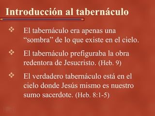 Introducción al tabernáculo
   El tabernáculo era apenas una
    “sombra” de lo que existe en el cielo.
   El tabernáculo prefiguraba la obra
    redentora de Jesucristo. (Heb. 9)
   El verdadero tabernáculo está en el
    cielo donde Jesús mismo es nuestro
    sumo sacerdote. (Heb. 8:1-5)
 