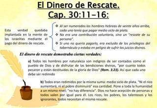 El Dinero de Rescate.
Cap. 30:11-16:
 Al ser numerados los hombres hebreos de veinte años arriba,
cada uno tenía que pagar medio siclo de plata.
 No era una contribución voluntaria, sino un "rescate de su
persona".
 Si uno no quería pagarlo, era excluido de los privilegios del
tabernáculo y estaba en peligro de sufrir los juicios divinos.
El dinero de rescate demostraba ciertas verdades:
a) Todos los hombres por naturaleza son indignos de ser contados como el
pueblo de Dios y de disfrutar de las bendiciones divinas, "por cuanto todos
pecaron y están destituidos de la gloria de Dios" (Rom. 3:23). Así que cada uno
debe ser redimido
b) Todos eran redimidos por la misma suma: medio siclo de plata. "Ni el rico
aumentará, ni el pobre disminuirá" esa cantidad. Pone a toda la humanidad
a un mismo nivel; "no hay diferencia". Dios no hace acepción de personas y
todos valen por igual para él. Los ricos, los pobres, los talentosos y los
ignorantes, todos necesitan el mismo rescate.
Esta verdad quedaba
implantada en la mente de
los israelitas mediante el
pago del dinero de rescate.
 