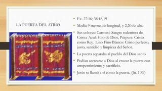 LA PUERTA DEL ATRIO
• Ex. 27:16; 38:18,19
• Medía 9 metros de longitud, y 2,20 de alta.
• Sus colores: Carmesí: Sangre redentora de
Cristo. Azul: Hijo de Dios, Púrpura: Cristo
como Rey, Lino Fino Blanco: Cristo perfecto,
justo, santidad y limpieza del Señor.
• La puerta separaba al pueblo del Dios santo
• Podían acercarse a Dios al cruzar la puerta con
arrepentimiento y sacrificio.
• Jesús se llamó a sí como la puerta. (Jn. 10:9)
 