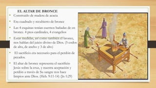 EL ALTAR DE BRONCE
• Construido de madera de acacia
• Era cuadrado y recubierto de bronce
• Las 4 esquinas tenían cuernos bañadas de en
bronce. 4 ptos cardinales, 4 evangelios
• Estas medidas, así como también el bronce,
nos hablan del juicio divino de Dios. (5 codos
de alto, de ancho y 3 de alto)
• El sacrificio era necesario para el perdón de
pecados.
• El altar de bronce representa el sacrificio
Jesús sobre la cruz, y nuestra aceptación y
perdón a través de Su sangre nos hace
limpios ante Dios. (Heb. 9:11-14) (Jn 1:29)
 
