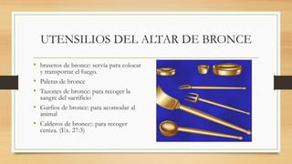 UTENSILIOS DEL ALTAR DE BRONCE
• braseros de bronce: servía para colocar
y transportar el fuego.
• Paletas de bronce
• Tazones de bronce: para recoger la
sangre del sacrificio
• Garfios de bronce: para acomodar al
animal
• Calderos de bronce:: para recoger
ceniza. (Ex. 27:3)
 