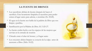 LA FUENTE DE BRONCE
• Los sacerdotes debían de lavarse después de hacer el
sacrificio. Este lavamiento limpiaba al sacerdote para poder
entrar al lugar santo para adorar, o morirían (Ex 30:20).
• El agua en la fuente nos habla de la palabra de Dios que nos
limpia y purifica.
• Santificación por la Palabra de Dios. Ef. 5:25-27.
• La fuente estaba hecho con los espejos de las mujeres que
servían en la entrada de reunión
• Ubicado entre el altar de bronce y el lugar santo
• Los creyentes deben limpiar su corazón de la culpa antes de
acercarse a Dios. (Heb. 10:22)
 