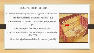 EL CANDELERO DE ORO
• Primer elemento que se veía al ingresar al tabernáculo
• Era de oro, labrado a martillo. Pesaba 57 Kg.
• Consistía en un pie, del que salían 6 brazos, mas el
pie.
• Se usaba para iluminar el tabernáculo
• Aceite puro de olivas machacadas para el alumbrado
(Ex.27:20
• Simboliza a Jesús como la luz del mundo (Jn 8:12)
 