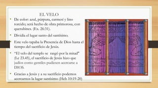 EL VELO
• De color: azul, púrpura, carmesí y lino
torcido; será hecho de obra primorosa, con
querubines. (Ex. 26:31).
• Dividía el lugar santo del santísimo.
• Este velo tapaba la Presencia de Dios hasta el
tiempo del sacrificio de Jesús.
• “El velo del templo se rasgó por la mitad"
(Lc 23.45), el sacrificio de Jesús hizo que
judíos como gentiles pudiesen acercarse a
DIOS.
• Gracias a Jesús y a su sacrificio podemos
acercarnos la lugar santísimo (Heb 10:19-20)
 