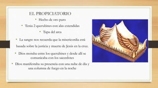 EL PROPICIATORIO
• Hecho de oro puro
• Tenia 2 querubines con alas extendidas
• Tapa del arca
• La sangre nos recuerda que la misericordia está
basada sobre la justicia y muerte de Jesús en la cruz.
• Dios moraba entre los querubines y desde allí se
comunicaba con los sacerdotes
• Dios manifestaba su presencia con una nube de día y
una columna de fuego en la noche
 