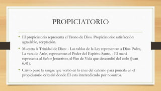 PROPICIATORIO
• El propiciatorio representa el Trono de Dios. Propiciatorio: satisfacción
agradable, aceptación.
• Muestra la Trinidad de Dios: - Las tablas de la Ley representan a Dios Padre,
La vara de Arón, representan el Poder del Espíritu Santo. - El maná
representa al Señor Jesucristo, el Pan de Vida que descendió del cielo (Juan
6.41).
• Cristo puso la sangre que vertió en la cruz del calvario para ponerla en el
propiciatorio celestial donde Él esta intercediendo por nosotros.
 