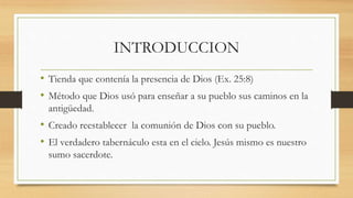 INTRODUCCION
• Tienda que contenía la presencia de Dios (Ex. 25:8)
• Método que Dios usó para enseñar a su pueblo sus caminos en la
antigüedad.
• Creado reestablecer la comunión de Dios con su pueblo.
• El verdadero tabernáculo esta en el cielo. Jesús mismo es nuestro
sumo sacerdote.
 