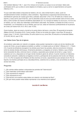 25/02/13                                                           El Tabernáculo (Lecciones)

(Ver también Hebreos 7:26; 1. Juan 3:5). Incluso en la muerte, su cuerpo no se corrompió. Había sido
profetizado de Él, que su alma no sería dejada en el hades y que su carne no experimentaría corrupción
(Hechos 2:31).

Ya que cada tabla estaba compuesta de madera y de oro, esta verdad ilustró a Jesús, quien es
simultáneamente hombre verdadero y Dios verdadero. “Aguardando la esperanza bienaventurada y la
manifestación gloriosa de nuestro gran Dios y salvador Jesucristo” (Tito 2:13). Él habló de sí mismo como
Espíritu y como carne (Juan 6:62-63). Juan lo describió como el único que está sentado sobre el trono como
Dios y como Cordero de manera simultánea (Apocalipsis 22:1-4). Aunque la madera no era el oro, ni el oro era
la madera, aun así, estos dos materiales conformaban cada tabla. Así también, la Deidad de Cristo no es su
humanidad, y su humanidad no es su Deidad, pero aun así, estas se fusionaron perfectamente en la persona
de Cristo (ver Isaías 42:8; 43:3; 45:5; Juan 10:30).

Como hombre, Jesús se cansó y durmió en la parte inferior del barco; como Dios, Él reprendió la tormenta
(Mateo 8:24-26; Proverbios 30:4). Como hombre, Él lloró en la tumba de Lázaro; como Dios, Él resucitó a
Lázaro (Juan 11:33-44). Como hombre, Él sufrió sobre la cruz; como Dios, Él resucitó su humanidad (Mateo
27:33-50; 28:2-6; Juan 2:19).

Las Tablas Como Tipo de la Iglesia

Al considerar cada tabla con relación a la iglesia, estas pueden representar a cada uno de los miembros del
cuerpo de Cristo, ya que la iglesia es también un edificio “un templo santo en el Señor” (Efesios 2:21; 1. Pedro
2:5). Cuando los leñadores escogieron los árboles para hacer las paredes, ellos los encontraron inmersos
entre los demás árboles del bosque, firmemente plantados y arraigados en la tierra. Debido a que el Señor
tenía necesidad de ellos, entonces fueron cortados y separados para siempre de la tierra. Luego, fueron
cubiertos con oro y dispuestos en el lugar donde moraba la gloria de Jehová. Cuando nosotros no habíamos
conocido la salvación, estábamos arraigados a la tierra, participando de los placeres del mundo (ver Efesios
2:1-3, 12.) Por la espada de la Palabra de Dios morimos al mundo, separándonos para siempre de él. Por el
Espíritu nos hicimos partícipes de su naturaleza Divina, cubiertos de su verdad, y nos convertimos en el lugar
donde mora Dios.

Preguntas

1. ¿De cuántas tablas estaban compuestas las paredes del Tabernáculo?
2. ¿Qué materiales conformaban cada tabla?
3. ¿Qué representa la madera?
4. ¿Qué representa el oro?
5. ¿Qué lección nos enseñan estas tablas con relación a la Unicidad de Dios?
6. ¿De qué modo pueden estas tablas representar a los miembros de la iglesia?



                                                              Lección 8. Las Barras




unicodios.blogspot.mx/2011/11/el-tabernaculo-lecciones.html                                                   11/40
 