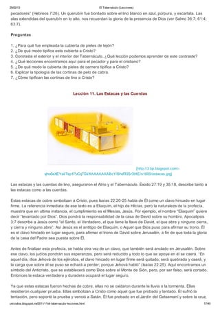25/02/13                                                       El Tabernáculo (Lecciones)

pecadores” (Hebreos 7:26). Un querubín fue bordado sobre el lino blanco en azul, púrpura, y escarlata. Las
alas extendidas del querubín en lo alto, nos recuerdan la gloria de la presencia de Dios (ver Salmo 36:7; 61:4;
63:7).

Preguntas

1. ¿Para qué fue empleada la cubierta de pieles de tejón?
2. ¿De qué modo tipifica esta cubierta a Cristo?
3. Contraste el exterior y el interior del Tabernáculo. ¿Qué lección podemos aprender de este contraste?
4. ¿Qué lecciones encontramos aquí para el pecador y para el cristiano?
5. ¿De qué modo la cubierta de pieles de carnero tipifica a Cristo?
6. Explicar la tipología de las cortinas de pelo de cabra.
7. ¿Cómo tipifican las cortinas de lino a Cristo?



                                                  Lección 11. Las Estacas y las Cuerdas




                                                                        [http://3.bp.blogspot.com/-
                           vjho6eXEYaI/Tsp1PvCqTGI/AAAAAAAABcY/BhdR3Sr3HtE/s1600/estacas.jpg]

Las estacas y las cuerdas de lino, aseguraron el Atrio y el Tabernáculo. Éxodo 27:19 y 35:18, describe tanto a
las estacas como a las cuerdas.

Estas estacas de cobre simbolizan a Cristo, pues Isaías 22:20-25 habla de Él como un clavo hincado en lugar
firme. La referencia inmediata de ese texto es a Eliaquim, el hijo de Hilcías, pero la naturaleza de la profecía,
muestra que en ultima instancia, el cumplimiento es el Mesías, Jesús. Por ejemplo, el nombre “Eliaquim” quiere
decir “levantado por Dios”. Dios pondrá la responsabilidad de la casa de David sobre su hombro. Apocalipsis
3:7 describe a Jesús como “el Santo, el Verdadero, el que tiene la llave de David, el que abre y ninguno cierra,
y cierra y ninguno abre”. Así Jesús es el antitipo de Eliaquim, o Aquel que Dios puso para afirmar su trono. Él
es el clavo hincado en lugar seguro, para afirmar el trono de David sobre Jerusalén, a fin de que toda la gloria
de la casa del Padre sea puesta sobre Él.

Antes de finalizar esta profecía, se habla otra vez de un clavo, que también será anclado en Jerusalén. Sobre
ese clavo, los judíos pondrán sus esperanzas, pero será reducido y todo lo que se apoye en él se caerá. “En
aquel día, dice Jehová de los ejércitos, el clavo hincado en lugar firme será quitado; será quebrado y caerá, y
la carga que sobre él se puso se echará a perder; porque Jehová habló” (Isaías 22:25). Aquí encontramos un
símbolo del Anticristo, que se establecerá como Dios sobre el Monte de Sión, pero, por ser falso, será cortado.
Entonces la estaca verdadera y duradera ocupará el lugar seguro.

Ya que estas estacas fueron hechas de cobre, ellas no se oxidaron durante la lluvia o la tormenta. Ellas
resistieron cualquier prueba. Ellas simbolizan a Cristo como aquel que fue probado y tentado. Él sufrió la
tentación, pero soportó la prueba y venció a Satán. Él fue probado en el Jardín del Getsemaní y sobre la cruz,
unicodios.blogspot.mx/2011/11/el-tabernaculo-lecciones.html                                                   17/40
 