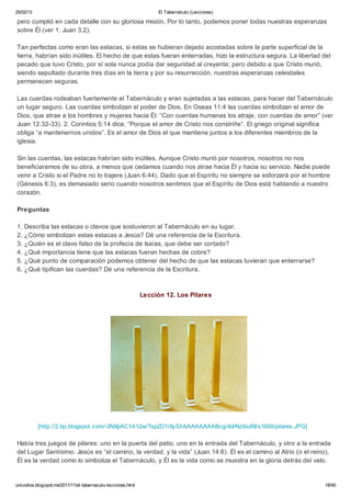 25/02/13                                                           El Tabernáculo (Lecciones)

pero cumplió en cada detalle con su gloriosa misión. Por lo tanto, podemos poner todas nuestras esperanzas
sobre Él (ver 1. Juan 3:2).

Tan perfectas como eran las estacas, si estas se hubieran dejado acostadas sobre la parte superficial de la
tierra, habrían sido inútiles. El hecho de que estas fueran enterradas, hizo la estructura segura. La libertad del
pecado que tuvo Cristo, por sí sola nunca podía dar seguridad al creyente; pero debido a que Cristo murió,
siendo sepultado durante tres días en la tierra y por su resurrección, nuestras esperanzas celestiales
permanecen seguras.

Las cuerdas rodeaban fuertemente el Tabernáculo y eran sujetadas a las estacas, para hacer del Tabernáculo
un lugar seguro. Las cuerdas simbolizan el poder de Dios. En Oseas 11:4 las cuerdas simbolizan el amor de
Dios, que atrae a los hombres y mujeres hacia Él: “Con cuerdas humanas los atraje, con cuerdas de amor” (ver
Juan 12:32-33). 2. Corintios 5:14 dice, “Porque el amor de Cristo nos constriñe”. El griego original significa
obliga “a mantenernos unidos”. Es el amor de Dios el que mantiene juntos a los diferentes miembros de la
iglesia.

Sin las cuerdas, las estacas habrían sido inútiles. Aunque Cristo murió por nosotros, nosotros no nos
beneficiaremos de su obra, a menos que cedamos cuando nos atrae hacia Él y hacia su servicio. Nadie puede
venir a Cristo si el Padre no lo trajere (Juan 6:44). Dado que el Espíritu no siempre se esforzará por el hombre
(Génesis 6:3), es demasiado serio cuando nosotros sentimos que el Espíritu de Dios está hablando a nuestro
corazón.

Preguntas

1. Describa las estacas o clavos que sostuvieron al Tabernáculo en su lugar.
2. ¿Cómo simbolizan estas estacas a Jesús? Dé una referencia de la Escritura.
3. ¿Quién es el clavo falso de la profecía de Isaías, que debe ser cortado?
4. ¿Qué importancia tiene que las estacas fueran hechas de cobre?
5. ¿Qué punto de comparación podemos obtener del hecho de que las estacas tuvieran que enterrarse?
6. ¿Qué tipifican las cuerdas? Dé una referencia de la Escritura.



                                                              Lección 12. Los Pilares




           [http://2.bp.blogspot.com/-3NXpAC1A12w/Tsp2D1rXySI/AAAAAAAABcg/4drNz6iufXI/s1600/pilares.JPG]

Había tres juegos de pilares: uno en la puerta del patio, uno en la entrada del Tabernáculo, y otro a la entrada
del Lugar Santísimo. Jesús es “el camino, la verdad, y la vida” (Juan 14:6). Él es el camino al Atrio (o el reino),
Él es la verdad como lo simboliza el Tabernáculo, y Él es la vida como se muestra en la gloria detrás del velo.


unicodios.blogspot.mx/2011/11/el-tabernaculo-lecciones.html                                                     18/40
 