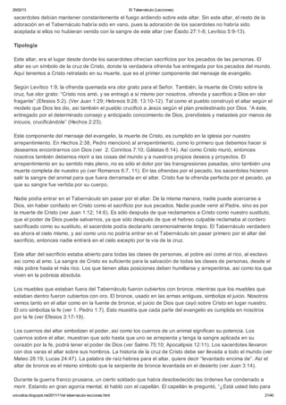 25/02/13                                                      El Tabernáculo (Lecciones)

sacerdotes debían mantener constantemente el fuego ardiendo sobre este altar. Sin este altar, el resto de la
adoración en el Tabernáculo habría sido en vano, pues la adoración de los sacerdotes no habría sido
aceptada si ellos no hubieran venido con la sangre de este altar (ver Éxodo 27:1-8; Levítico 5:9-13).

Tipología

Este altar, era el lugar desde donde los sacerdotes ofrecían sacrificios por los pecados de las personas. El
altar es un símbolo de la cruz de Cristo, donde la verdadera ofrenda fue entregada por los pecados del mundo.
Aquí tenemos a Cristo retratado en su muerte, que es el primer componente del mensaje de evangelio.

Según Levítico 1:9, la ofrenda quemada era olor grato para el Señor. También, la muerte de Cristo sobre la
cruz, fue olor grato: “Cristo nos amó, y se entregó a sí mismo por nosotros, ofrenda y sacrificio a Dios en olor
fragante” (Efesios 5:2). (Ver Juan 1:29; Hebreos 9:28; 13:10-12). Tal como el pueblo construyó el altar según el
modelo que Dios les dio, así también el pueblo crucificó a Jesús según el plan predestinado por Dios. “A éste,
entregado por el determinado consejo y anticipado conocimiento de Dios, prendisteis y matasteis por manos de
inicuos, crucificándole” (Hechos 2:23).

Este componente del mensaje del evangelio, la muerte de Cristo, es cumplido en la iglesia por nuestro
arrepentimiento. En Hechos 2:38, Pedro mencionó al arrepentimiento, como lo primero que debemos hacer si
deseamos encontrarnos con Dios (ver 2. Corintios 7:10; Gálatas 6:14). Así como Cristo murió, entonces
nosotros también debemos morir a las cosas del mundo y a nuestros propios deseos y proyectos. El
arrepentimiento en su sentido más pleno, no es sólo el dolor por las transgresiones pasadas, sino también una
muerte completa de nuestro yo (ver Romanos 6:7, 11). En las ofrendas por el pecado, los sacerdotes hicieron
salir la sangre del animal para que fuera derramada en el altar. Cristo fue la ofrenda perfecta por el pecado, ya
que su sangre fue vertida por su cuerpo.

Nadie podía entrar en el Tabernáculo sin pasar por el altar. De la misma manera, nadie puede acercarse a
Dios, sin haber confiado en Cristo como el sacrificio por sus pecados. Nadie puede venir al Padre, sino es por
la muerte de Cristo (ver Juan 1:12; 14:6). Es sólo después de que reclamamos a Cristo como nuestro sustituto,
que el poder de Dios puede salvarnos, ya que sólo después de que el hebreo culpable reclamaba al cordero
sacrificado como su sustituto, el sacerdote podía declararlo ceremonialmente limpio. El Tabernáculo verdadero
es ahora el cielo mismo, y así como uno no podría entrar en el Tabernáculo sin pasar primero por el altar del
sacrificio, entonces nadie entrará en el cielo excepto por la vía de la cruz.

Este altar del sacrificio estaba abierto para todas las clases de personas, al pobre así como al rico, al esclavo
así como al amo. La sangre de Cristo es suficiente para la salvación de todas las clases de personas, desde el
más pobre hasta el más rico. Los que tienen altas posiciones deben humillarse y arrepentirse, así como los que
viven en la pobreza absoluta.

Los muebles que estaban fuera del Tabernáculo fueron cubiertos con bronce, mientras que los muebles que
estaban dentro fueron cubiertos con oro. El bronce, usado en las armas antiguas, simboliza el juicio. Nosotros
vemos tanto en el altar como en la fuente de bronce, el juicio de Dios que cayó sobre Cristo en lugar nuestro.
El oro simboliza la fe (ver 1. Pedro 1:7). Esto muestra que cada parte del evangelio es cumplida en nosotros
por la fe (ver Efesios 3:17-19).

Los cuernos del altar simbolizan el poder, así como los cuernos de un animal significan su potencia. Los
cuernos sobre el altar, muestran que solo hasta que uno se arrepienta y tenga la sangre aplicada en su
corazón por la fe, podrá tener el poder de Dios (ver Salmo 75:10; Apocalipsis 12:11). Los sacerdotes llevaron
con dos varas el altar sobre sus hombros. La historia de la cruz de Cristo debe ser llevada a todo el mundo (ver
Mateo 28:19; Lucas 24:47). La palabra de raíz hebrea para el altar, quiere decir “levantado encima de”. Así el
altar de bronce es el mismo símbolo que la serpiente de bronce levantada en el desierto (ver Juan 3:14).

Durante la guerra franco prusiana, un cierto soldado que había desobedecido las órdenes fue condenado a
morir. Estando en gran agonía mental, él habló con el capellán. El capellán le preguntó, “¿Está usted listo para
unicodios.blogspot.mx/2011/11/el-tabernaculo-lecciones.html                                                   21/40
 
