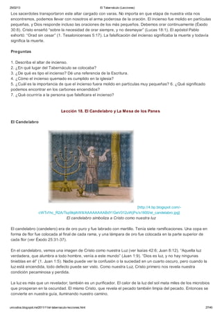 25/02/13                                                      El Tabernáculo (Lecciones)

Los sacerdotes transportaron este altar cargado con varas. No importa en que etapa de nuestra vida nos
encontremos, podemos llevar con nosotros el arma poderosa de la oración. El incienso fue molido en partículas
pequeñas, y Dios responde incluso las oraciones de los más pequeños. Debemos orar continuamente (Éxodo
30:8). Cristo enseñó “sobre la necesidad de orar siempre, y no desmayar” (Lucas 18:1). El apóstol Pablo
exhortó: “Orad sin cesar” (1. Tesalonicenses 5:17). La falsificación del incienso significaba la muerte y todavía
significa la muerte.

Preguntas

1. Describa el altar de incienso.
2. ¿En qué lugar del Tabernáculo se colocaba?
3. ¿De qué es tipo el incienso? Dé una referencia de la Escritura.
4. ¿Cómo el incienso quemado es cumplido en la iglesia?
5. ¿Cuál es la importancia de que el incienso fuera molido en partículas muy pequeñas? 6. ¿Qué significado
podemos encontrar en los carbones encendidos?
7. ¿Qué ocurriría a la persona que falsificara el incienso?



                                        Lección 18. El Candelabro y La Mesa de los Panes

El Candelabro




                                                                     [http://4.bp.blogspot.com/-
                      cWTv1hc_R2A/Tsp9IqIAWII/AAAAAAAABdY/GeV012uWjPs/s1600/el_candelabro.jpg]
                                            El candelabro simboliza a Cristo como nuestra luz

El candelabro (candelero) era de oro puro y fue labrado con martillo. Tenía siete ramificaciones. Una copa en
forma de flor fue colocada al final de cada rama, y una lámpara de oro fue colocada en la parte superior de
cada flor (ver Éxodo 25:31-37).

En el candelabro, vemos una imagen de Cristo como nuestra Luz (ver Isaías 42:6; Juan 8:12). “Aquella luz
verdadera, que alumbra a todo hombre, venía a este mundo” (Juan 1:9). “Dios es luz, y no hay ningunas
tinieblas en él” (1. Juan 1:5). Nadie puede ver la confusión o la suciedad en un cuarto oscuro, pero cuando la
luz está encendida, todo defecto puede ser visto. Como nuestra Luz, Cristo primero nos revela nuestra
condición pecaminosa y perdida.

La luz es más que un revelador; también es un purificador. El calor de la luz del sol mata miles de los microbios
que prosperan en la oscuridad. El mismo Cristo, que revela el pecado también limpia del pecado. Entonces se
convierte en nuestra guía, iluminando nuestro camino.


unicodios.blogspot.mx/2011/11/el-tabernaculo-lecciones.html                                                   27/40
 