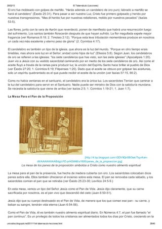 25/02/13                                                      El Tabernáculo (Lecciones)

El oro fue moldeado con golpes de martillo. “Harás además un candelero de oro puro; labrado a martillo se
hará el candelero” (Éxodo 25:31). Para pasar a ser nuestra Luz, Cristo fue primero golpeado y herido por
nuestras transgresiones. “Mas él herido fue por nuestras rebeliones, molido por nuestros pecados” (Isaías
53:5).

Las flores, junto con la vara de Aarón que reverdeció, ponen de manifiesto que habrá una resurrección luego
del sufrimiento. Los santos también florecerán después de que hayan sufrido. La flor magullada expele mayor
fragancia (ver Romanos 8:18; 2. Timoteo 2:12). “Porque esta leve tribulación momentánea produce en nosotros
un cada vez más excelente y eterno peso de gloria” (2. Corintios 4:17).

El candelabro es también un tipo de la iglesia, que ahora es la luz del mundo. “Porque en otro tiempo erais
tinieblas, mas ahora sois luz en el Señor; andad como hijos de luz” (Efesios 5:8). Según Juan, los candelabros
de oro se refieren a las iglesias: “los siete candeleros que has visto, son las siete iglesias” (Apocalipsis 1:20).
Juan vio a Jesús con su vestido sacerdotal caminando por en medio de los siete candeleros de oro. Así como el
aceite fluyó a través de la ramas para producir luz, la unción del Espíritu Santo hace brillar al pueblo de Dios
(ver Éxodo 27:20; 1. Corintios 6:19; Filipenses 1:20). Dado que el aceite se obtuvo por golpear las aceitunas,
solo un espíritu quebrantado es el que puede recibir el aceite de la unción (ver Isaías 57:15, 66:2).

Como no había ventanas en el santuario, el candelabro era la única luz. Los sacerdotes Tenían que caminar a
la luz del candelabro para servir en el Santuario. Nadie puede ser ministro de Dios con la sabiduría mundana.
Se necesita la sabiduría que viene de arriba (ver Isaías 2:5; 1. Corintios 1:19-21; 1. Juan 1:7).

La Mesa Para el Pan de la Proposición




                                                                [http://4.bp.blogspot.com/-DDVXQn5BOek/Tsp-Kvm-
                                dlI/AAAAAAAABdg/cFE-jxHObN8/s1600/panes_de_la_proposicion.jpg]
               La mesa de los panes de la proposición simboliza a Cristo como nuestro alimento espiritual

La mesa para el pan de la presencia, fue hecha de madera cubierta con oro. Los sacerdotes colocaban doce
panes sobre ella. Ellos también ofrecieron el incienso sobre esta mesa. El pan se renovaba cada sábado, y los
sacerdotes comían el pan que se retiraba (ver Éxodo 25:23-30; Levítico 24:5-9.)

En esta mesa, vemos un tipo del Señor Jesús como el Pan de Vida. Jesús dijo claramente, que su carne
sacrificada por nosotros, es el pan vivo que descendió del cielo (Juan 6:50-51).

Jesús dijo que su cuerpo destrozado es el Pan de Vida, de manera que los que coman ese pan - su carne, y
beban su sangre, tendrán vida eterna (Juan 6:54-56).

Como el Pan de Vida, él es también nuestro alimento espiritual diario. En Números 4:7, el pan fue llamado “el
pan continuo”. Es un privilegio de todos los cristianos ser alimentados todos los días por Cristo, creciendo en la

unicodios.blogspot.mx/2011/11/el-tabernaculo-lecciones.html                                                       28/40
 