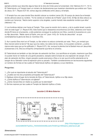 25/02/13                                                          El Tabernáculo (Lecciones)

ejemplo práctico que describe alguna fase de la obra de Cristo para la humanidad. (Ver Hebreos 9:2-11; 10:1).
El Tabernáculo y el Templo traen un número de declaraciones que muestran claramente que ambos son Tipos
de Jesús. En 1. Reyes 8:27-30, vemos algunas similitudes entre Jesús y el templo.

1. El templo fue una casa donde Dios decidió colocar su nombre (verso 29). El cuerpo de Jesús fue el templo
donde Jehová colocó su nombre. “Yo he venido en nombre de mi Padre” (Juan 5:43). El Hijo de Dios obtuvo su
nombre por herencia: “Hecho tanto superior a los ángeles, cuanto heredó más excelente nombre que ellos”
(Hebreos 1:4).

2. Los hombres debían orar hacia el Templo. "Oye, pues la oración de tu siervo, y de tu pueblo Israel; cuando
oren en este lugar” (1. Reyes 8:30). Esto ilustra que si deseamos encontrarnos con Dios, debemos orar hacia
donde Él mora en el presente, y sólo podemos conseguir la audiencia con Dios, cuando lo buscamos en y por
su Hijo Jesucristo. “Nadie viene al Padre, sino por mí” (Juan 14:6). En “la faz de Jesucristo” es que
contemplamos la gloria de Dios (2. Corintios 4:6).

3. Aun cuando Dios moró en el Templo, su Ser entero no estuvo contenido por este. “Pero ¿es verdad que
Dios morará sobre la tierra? He aquí que los cielos, los cielos de los cielos, no te pueden contener; ¿cuánto
menos esta casa que yo he edificado (1. Reyes 8:27). Así, aunque la plenitud de la Deidad mora en Jesucristo
(Colosenses 2:9), Dios es el Espíritu omnipresente que llena el universo.

El Tabernáculo es también un tipo del plan de salvación de Dios. Los sacrificios en el patio, mostraron que Dios
no puede morar en medio de una gente pecadora, excepto sobre la base de una expiación de sangre. En el
plan de salvación de Dios, ningún pecador puede acercarse a Dios a no ser que él confíe solamente en la
sangre de su Salvador como la expiación para su pecado. También consideraremos en las lecciones siguientes
un número de formas en las cuales el Tabernáculo tipifica a la Iglesia y a sus miembros.

Preguntas:

1. ¿Por qué es importante el estudio del Tabernáculo?
2. ¿Cuáles son los dos propósitos principales del Tabernáculo?
3. Explique cómo el lugar de la morada de Dios, el Tabernáculo, tipifica a su Hijo Jesús.
4. ¿Cómo tipifica el Tabernáculo a la Iglesia?
5. ¿Cómo morará Dios en medio su pueblo por la eternidad?
6. De tres razones por las cuales el Templo de Salomón tipifica a Cristo.



                                                          Lección 2. El Atrio Exterior




                                                                            [http://4.bp.blogspot.com/-
                    oIxA2nbMkEM/Tsp4CLL_F4I/AAAAAAAABco/eHcTih43K1g/s1600/plano_tabernaculo.gif]

Dimensiones:

unicodios.blogspot.mx/2011/11/el-tabernaculo-lecciones.html                                                  3/40
 