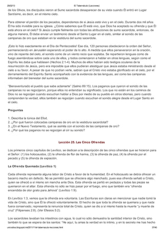25/02/13                                                        El Tabernáculo (Lecciones)

de los Olivos, los discípulos vieron al Sumo sacerdote desaparecer de su vista cuando Él entró en Lugar
Santísimo, es decir, en el mismo cielo.

Para obtener el perdón de los pecados, dependemos de si Jesús está vivo y en el cielo. Durante dos mil años
Él ha sido invisible para su iglesia. ¿Cómo sabemos que Él está vivo, que Dios ha aceptado su ofrenda y que Él
está ahora en el cielo? Si Jesús cumple fielmente con todas las atribuciones de sumo sacerdote, entonces, de
alguna manera, Él debe enviar un testimonio desde el Santo Lugar en el cielo, similar al sonido de las
campanas de oro que estaban en la vestidura del sumo sacerdote.

¡Esto lo hizo exactamente en el Día de Pentecostés! Ese día, 120 personas obedecieron la orden del Señor,
permaneciendo en Jerusalén esperando el poder de lo alto. A medida que ellos perseveraron en la oración,
vino de repente del cielo, el sonido como de un viento recio que soplaba. Se repartieron lenguas como de
fuego asentándose sobre cada uno de ellos, y todos comenzaron a hablar en otras lenguas, según como el
Espíritu les daba que hablasen (Hechos 2:1-4). Muchos de ellos habían sido testigos oculares de la
resurrección de Jesús, pero era imposible que ellos pudieran atestiguar que Jesús estaba ministrando desde el
cielo a su favor. A pesar de que no podían verle, sabían que el Cristo vivo estaba glorificado en el cielo, por el
derramamiento del Espíritu Santo acompañado con la evidencia de las lenguas, así como las campanas
informaban del bienestar del sumo sacerdote.

“Bienaventurado el pueblo que sabe aclamarte” (Salmo 89:15). Los paganos que oyeron el sonido de las
campanas no se regocijaron, porque ellos no entendían su significado. Los que no están en los caminos de
Dios no se regocijan cuando escuchan hablar a Dios por medio de su pueblo en otros idiomas, pero cuando
comprenden la verdad, ellos también se regocijan cuando escuchan el sonido alegre desde el Lugar Santo en
el cielo.

Preguntas

1. Describa la túnica del Efod.
2. ¿Por qué fueron colocadas campanas de oro en la vestidura sacerdotal?
3. ¿En el Nuevo Testamento, qué se asimila con el sonido de las campanas de oro?
4. ¿Por qué los paganos no se regocijan al oír su sonido?



                                                      Lección 25. Las Cinco Ofrendas

Los primeros cinco capítulos de Levítico, se dedican a la descripción de las cinco ofrendas que se hicieron para
el Señor: (1) los holocaustos, (2) la ofrenda de flor de harina, (3) la ofrenda de paz, (4) la ofrenda por el
pecado y (5) la ofrenda de expiación.

La Ofrenda Quemada (Levítico 1)

Cada ofrenda representa alguna labor de Cristo a favor de la humanidad. En el holocausto se debía ofrecer un
becerro macho sin defecto. No se permitió que se ofreciera algo manchado, pues esa ofrenda señaló a Cristo,
quien se ofreció a sí mismo sin mancha ante Dios. Esta ofrenda se partió en pedazos y todas las piezas se
quemaron en el altar. Esta ofrenda no sólo se hizo pasar por el fuego, sino que también era “ofrenda
encendida de olor grato para Jehová” (Levítico 1:9).

En Levítico 1:3, vemos que la ofrenda era voluntaria. Las Escrituras son claras en mencionar que nadie tomó la
vida de Cristo, sino que Él la ofreció voluntariamente. El hecho de que toda la ofrenda se quemara y que nada
fuera conservado, representa la renuncia total de Cristo, quien se dio a sí mismo hasta la muerte “y muerte de
cruz” (Filipenses 2:8). (Ver Efesios 5:2).

Los sacerdotes lavaban los intestinos con agua, lo cual no sólo demuestra la santidad interior de Cristo, sino
también lo que se espera de los santos: “He aquí, tu amas la verdad en lo intimo, y en lo secreto me has hecho
unicodios.blogspot.mx/2011/11/el-tabernaculo-lecciones.html                                                    37/40
 