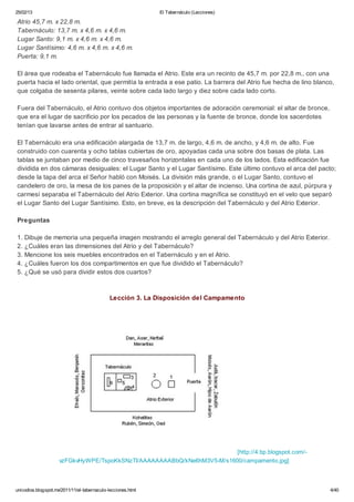 25/02/13                                                      El Tabernáculo (Lecciones)

Atrio 45,7 m. x 22,8 m.
Tabernáculo: 13,7 m. x 4,6 m. x 4,6 m.
Lugar Santo: 9,1 m. x 4,6 m. x 4,6 m.
Lugar Santísimo: 4,6 m. x 4,6 m. x 4,6 m.
Puerta: 9,1 m.

El área que rodeaba el Tabernáculo fue llamada el Atrio. Este era un recinto de 45,7 m. por 22,8 m., con una
puerta hacia el lado oriental, que permitía la entrada a ese patio. La barrera del Atrio fue hecha de lino blanco,
que colgaba de sesenta pilares, veinte sobre cada lado largo y diez sobre cada lado corto.

Fuera del Tabernáculo, el Atrio contuvo dos objetos importantes de adoración ceremonial: el altar de bronce,
que era el lugar de sacrificio por los pecados de las personas y la fuente de bronce, donde los sacerdotes
tenían que lavarse antes de entrar al santuario.

El Tabernáculo era una edificación alargada de 13,7 m. de largo, 4,6 m. de ancho, y 4,6 m. de alto. Fue
construido con cuarenta y ocho tablas cubiertas de oro, apoyadas cada una sobre dos basas de plata. Las
tablas se juntaban por medio de cinco travesaños horizontales en cada uno de los lados. Esta edificación fue
dividida en dos cámaras desiguales: el Lugar Santo y el Lugar Santísimo. Este último contuvo el arca del pacto;
desde la tapa del arca el Señor habló con Moisés. La división más grande, o el Lugar Santo, contuvo el
candelero de oro, la mesa de los panes de la proposición y el altar de incienso. Una cortina de azul, púrpura y
carmesí separaba el Tabernáculo del Atrio Exterior. Una cortina magnífica se constituyó en el velo que separó
el Lugar Santo del Lugar Santísimo. Esto, en breve, es la descripción del Tabernáculo y del Atrio Exterior.

Preguntas

1. Dibuje de memoria una pequeña imagen mostrando el arreglo general del Tabernáculo y del Atrio Exterior.
2. ¿Cuáles eran las dimensiones del Atrio y del Tabernáculo?
3. Mencione los seis muebles encontrados en el Tabernáculo y en el Atrio.
4. ¿Cuáles fueron los dos compartimentos en que fue dividido el Tabernáculo?
5. ¿Qué se usó para dividir estos dos cuartos?



                                              Lección 3. La Disposición del Campamento




                                                                         [http://4.bp.blogspot.com/-
                     vzFGkvHyWPE/TspoKkSNzTI/AAAAAAAABbQ/kNe6hM3V5-M/s1600/campamento.jpg]



unicodios.blogspot.mx/2011/11/el-tabernaculo-lecciones.html                                                     4/40
 