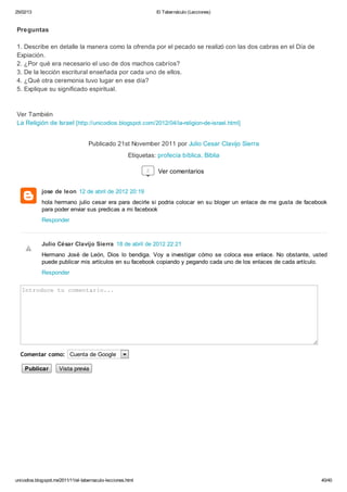 25/02/13                                                           El Tabernáculo (Lecciones)


Preguntas

1. Describe en detalle la manera como la ofrenda por el pecado se realizó con las dos cabras en el Día de
Expiación.
2. ¿Por qué era necesario el uso de dos machos cabríos?
3. De la lección escritural enseñada por cada uno de ellos.
4. ¿Qué otra ceremonia tuvo lugar en ese día?
5. Explique su significado espiritual.



Ver También
La Religión de Israel [http://unicodios.blogspot.com/2012/04/la-religion-de-israel.html]


                                    Publicado 21st November 2011 por Julio Cesar Clavijo Sierra
                                                        Etiquetas: profecía bíblica, Biblia

                                                               2   Ver comentarios


             jose de leon 12 de abril de 2012 20:19
             hola hermano julio cesar era para decirle si podria colocar en su bloger un enlace de me gusta de facebook
             para poder enviar sus predicas a mi facebook
             Responder



             Julio César Clavijo Sierra 18 de abril de 2012 22:21
             Hermano José de León, Dios lo bendiga. Voy a investigar cómo se coloca ese enlace. No obstante, usted
             puede publicar mis artículos en su facebook copiando y pegando cada uno de los enlaces de cada artículo.
             Responder

   Itouet cmnai..
   nrdc u oetro.




  Comentar como: Cuenta de Google

    Publicar         Vista previa




unicodios.blogspot.mx/2011/11/el-tabernaculo-lecciones.html                                                         40/40
 