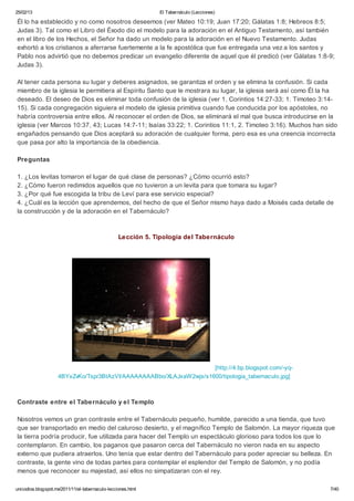 25/02/13                                                      El Tabernáculo (Lecciones)

Él lo ha establecido y no como nosotros deseemos (ver Mateo 10:19; Juan 17:20; Gálatas 1:8; Hebreos 8:5;
Judas 3). Tal como el Libro del Éxodo dio el modelo para la adoración en el Antiguo Testamento, así también
en el libro de los Hechos, el Señor ha dado un modelo para la adoración en el Nuevo Testamento. Judas
exhortó a los cristianos a aferrarse fuertemente a la fe apostólica que fue entregada una vez a los santos y
Pablo nos advirtió que no debemos predicar un evangelio diferente de aquel que él predicó (ver Gálatas 1:8-9;
Judas 3).

Al tener cada persona su lugar y deberes asignados, se garantiza el orden y se elimina la confusión. Si cada
miembro de la iglesia le permitiera al Espíritu Santo que le mostrara su lugar, la iglesia será así como Él la ha
deseado. El deseo de Dios es eliminar toda confusión de la iglesia (ver 1. Corintios 14:27-33; 1. Timoteo 3:14-
15). Si cada congregación siguiera el modelo de iglesia primitiva cuando fue conducida por los apóstoles, no
habría controversia entre ellos. Al reconocer el orden de Dios, se eliminará el mal que busca introducirse en la
iglesia (ver Marcos 10:37, 43; Lucas 14:7-11; Isaías 33:22; 1. Corintios 11:1, 2. Timoteo 3:16). Muchos han sido
engañados pensando que Dios aceptará su adoración de cualquier forma, pero esa es una creencia incorrecta
que pasa por alto la importancia de la obediencia.

Preguntas

1. ¿Los levitas tomaron el lugar de qué clase de personas? ¿Cómo ocurrió esto?
2. ¿Cómo fueron redimidos aquellos que no tuvieron a un levita para que tomara su lugar?
3. ¿Por qué fue escogida la tribu de Leví para ese servicio especial?
4. ¿Cuál es la lección que aprendemos, del hecho de que el Señor mismo haya dado a Moisés cada detalle de
la construcción y de la adoración en el Tabernáculo?



                                                  Lección 5. Tipología del Tabernáculo




                                                                    [http://4.bp.blogspot.com/-yq-
                    4BYxZvKo/Tspr3BtAzVI/AAAAAAAABbo/XLAJxaW2wjs/s1600/tipologia_tabernaculo.jpg]



Contraste entre el Tabernáculo y el Templo

Nosotros vemos un gran contraste entre el Tabernáculo pequeño, humilde, parecido a una tienda, que tuvo
que ser transportado en medio del caluroso desierto, y el magnífico Templo de Salomón. La mayor riqueza que
la tierra podría producir, fue utilizada para hacer del Templo un espectáculo glorioso para todos los que lo
contemplaron. En cambio, los paganos que pasaron cerca del Tabernáculo no vieron nada en su aspecto
externo que pudiera atraerlos. Uno tenía que estar dentro del Tabernáculo para poder apreciar su belleza. En
contraste, la gente vino de todas partes para contemplar el esplendor del Templo de Salomón, y no podía
menos que reconocer su majestad, así ellos no simpatizaran con el rey.

unicodios.blogspot.mx/2011/11/el-tabernaculo-lecciones.html                                                   7/40
 