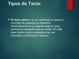 Tipos de Tacto
 El tacto pasivo: no se manifiesta un deseo o
voluntad de expresar la utilización.
Generalmente es un agente externo quien
provoca la impresión que se recibe. En éste
caso somos meros receptores de una
impresión o información externa.
 