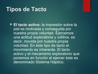 Tipos de Tacto
 El tacto activo: la impresión sobre la
piel es motivada y conseguida por
nuestra propia voluntad. Ejercemos
una actitud exploratoria y volitiva, es
decir, movida por nuestra propia
voluntad. En éste tipo de tacto el
movimiento es inherente. El tacto
activo y el mecanismo exploratorio que
ponemos en función al ejercer éste es
denominado Sistema Háptico.
 