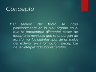 Concepto
 El sentido del tacto se halla
principalmente en la piel, órgano en el
que se encuentran diferentes clases de
receptores nerviosos que se encargan de
transformar los distintos tipos de estímulos
del exterior en información susceptible
de ser interpretada por el cerebro.
 