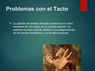 Problemas con el Tacto
 La pérdida de sentido del tacto puede ocurrir como
resultado de una lesión en la médula espinal o el
sistema nervioso central, debido a una degeneración
de los nervios periféricos o en el plexo braquial
 