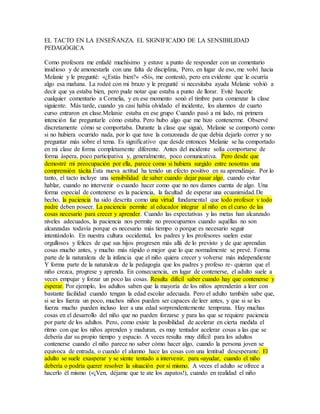 EL TACTO EN LA ENSEÑANZA. EL SIGNIFICADO DE LA SENSIBILIDAD 
PEDAGÓGICA 
Como profesora me enfadé muchísimo y estuve a punto de responder con un comentario 
insidioso y de amonestarla con una falta de disciplina, Pero, en lugar de eso, me volví hacia 
Melanie y le pregunté: «¿Estás bien?» «Sí», me contestó, pero era evidente que le ocurría 
algo esa mañana. La rodeé con mi brazo y le pregunté si necesitaba ayuda Melanie volvió a 
decir que ya estaba bien, pero pude notar que estaba a punto de llorar. Evité hacerle 
cualquier comentario a Cornelia, y en ese momento sonó el timbre para comenzar la clase 
siguiente. Más tarde, cuando ya casi había olvidado el incidente, los alumnos de cuarto 
curso entraron en clase.Melanie estaba en ese grupo Cuando pasó a mi lado, mi primera 
intención fue preguntarle cómo estaba. Pero hubo algo que me hizo contenerme. Observé 
discretamente cómo se comportaba. Durante la clase que siguió, Melanie se comportó como 
si no hubiera ocurrido nada, por lo que tuve la corazonada de que debía dejarlo correr y no 
preguntar más sobre el tema. Es significativo que desde entonces Melanie se ha comportado 
en mi clase de forma completamente diferente. Antes del incidente solía comportarse de 
forma áspera, poco participativa y, generalmente, poco comunicativa. Pero desde que 
demostré mi preocupación por ella, parece como si hubiera surgido entre nosotras una 
comprensión tácita.Esta nueva actitud ha tenido un efecto positivo en su aprendizaje. Por lo 
tanto, el tacto incluye una sensibilidad de saber cuando dejar pasar algo, cuando evitar 
hablar, cuando no intervenir o cuando hacer como que no nos damos cuenta de algo. Una 
forma especial de contenerse es la paciencia, la facultad de esperar una ecuanimidad.De 
hecho, la paciencia ha sido descrita como una virtud fundamental que todo profesor y todo 
padre deben poseer. La paciencia permite al educador integrar al niño en el curso de las 
cosas necesario para crecer y aprender. Cuando las expectativas y las metas han alcanzado 
niveles adecuados, la paciencia nos permite no preocuparnos cuando aquéllas no son 
alcanzadas todavía porque es necesario más tiempo o porque es necesario seguir 
intentándolo. En nuestra cultura occidental, los padres y los profesores suelen estar 
orgullosos y felices de que sus hijos progresen más allá de lo previsto y de que aprendan 
cosas mucho antes, y mucho más rápido o mejor que lo que normalmente se prevé. Forma 
parte de la naturaleza de la infancia que el niño quiera crecer y volverse más independiente 
Y forma parte de la naturaleza de la pedagogía que los padres y profeso re- quieran que el 
niño crezca, progrese y aprenda. En consecuencia, en lugar de contenerse, el adulto suele a 
veces empujar y forzar un poco las cosas. Resulta difícil saber cuando hay que contenerse y 
esperar. Por ejemplo, los adultos saben que la mayoría de los niños aprenderán a leer con 
bastante facilidad cuando tengan la edad escolar adecuada. Pero el adulto también sabe que, 
si se les fuerza un poco, muchos niños pueden ser capaces de leer antes, y que si se les 
fuerza mucho pueden incluso leer a una edad sorprendentemente temprana. Hay muchas 
cosas en el desarrollo del niño que no pueden forzarse y para las que se requiere paciencia 
por parte de los adultos. Pero, como existe la posibilidad de acelerar en cierta medida el 
ritmo con que los niños aprenden y maduran, es muy tentador acelerar cosas a las que se 
debería dar su propio tiempo y espacio. A veces resulta muy difícil para los adultos 
contenerse cuando el niño parece no saber cómo hacer algo, cuando la persona joven se 
equivoca de entrada, o cuando el alumno hace las cosas con una lentitud desesperante. El 
adulto se suele exasperar y se siente tentado a intervenir, para «ayudar, cuando el niño 
debería o podría querer resolver la situación por sí mismo. A veces el adulto se ofrece a 
hacerlo él mismo («¡Ven, déjame que te ate los zapatos!), cuando en realidad el niño 
 