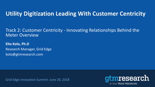 Utility Digitization Leading With Customer Centricity
Track 2: Customer Centricity - Innovating Relationships Behind the
Meter Overview
Grid Edge Innovation Summit: June 20, 2018
Elta Kolo, Ph.D
Research Manager, Grid Edge
kolo@gtmresearch.com
 