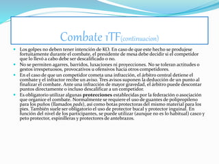 Combate 1TF(continuacion)
 Los golpes no deben tener intención de KO. En caso de que este hecho se produjese
fortuitamente durante el combate, el presidente de mesa debe decidir si el competidor
que lo llevó a cabo debe ser descalificado o no.
 No se permiten agarres, barridos, luxaciones ni proyecciones. No se toleran actitudes o
gestos irrespetuosos, provocativos u ofensivos hacia otros competidores.
 En el caso de que un competidor cometa una infracción, el árbitro central detiene el
combate y el infractor recibe un aviso. Tres avisos suponen la deducción de un punto al
finalizar el combate. Ante una infracción de mayor gravedad, el árbitro puede descontar
puntos directamente o incluso descalificar a un competidor.
 Es obligatorio utilizar algunas protecciones establecidas por la federación o asociación
que organice el combate. Normalmente se requiere el uso de guantes de polipropileno
para los puños (llamados pads), así como botas protectoras del mismo material para los
pies. También suele ser obligatorio el uso de protector bucal y protector inguinal. En
función del nivel de los participantes, se puede utilizar (aunque no es lo habitual) casco y
peto protector, espinilleras y protectores de antebrazos.
 
