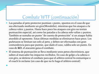 Combate WTF (continuación)
 Las patadas al peto protector puntúan 1 punto, 2puntos en el caso de que
sea efectuada mediante un giro(Mondolio), mientras que los ataques a la
cabeza valen 3 puntos. Hasta hace poco los ataques con giro no tenían
puntuación especial, así como las patadas a la cabeza solo valían 2 puntos.
También se sumaba un punto "de cuenta de protección" si un ataque había
aturdido al oponente. Estas últimas medidas se eliminaron hace poco. Los
puñetazos se limitan tan solo al peto, y deben ser efectuadas con gran
contundencia para que puntúe, que dado el caso, valdra solo un punto. En
caso de KO, el atacante gana el combate.
 El sistema de puntuación se lleva mediante unos petos electrónicos, que
suben al marcador los impactos recibidos. En caso de golpe a la cabeza o
con giro, se detiene el combate para que el arbitro central lo comunique o
el coach lo reclame (en caso de que no lo haga el árbitro central)

 