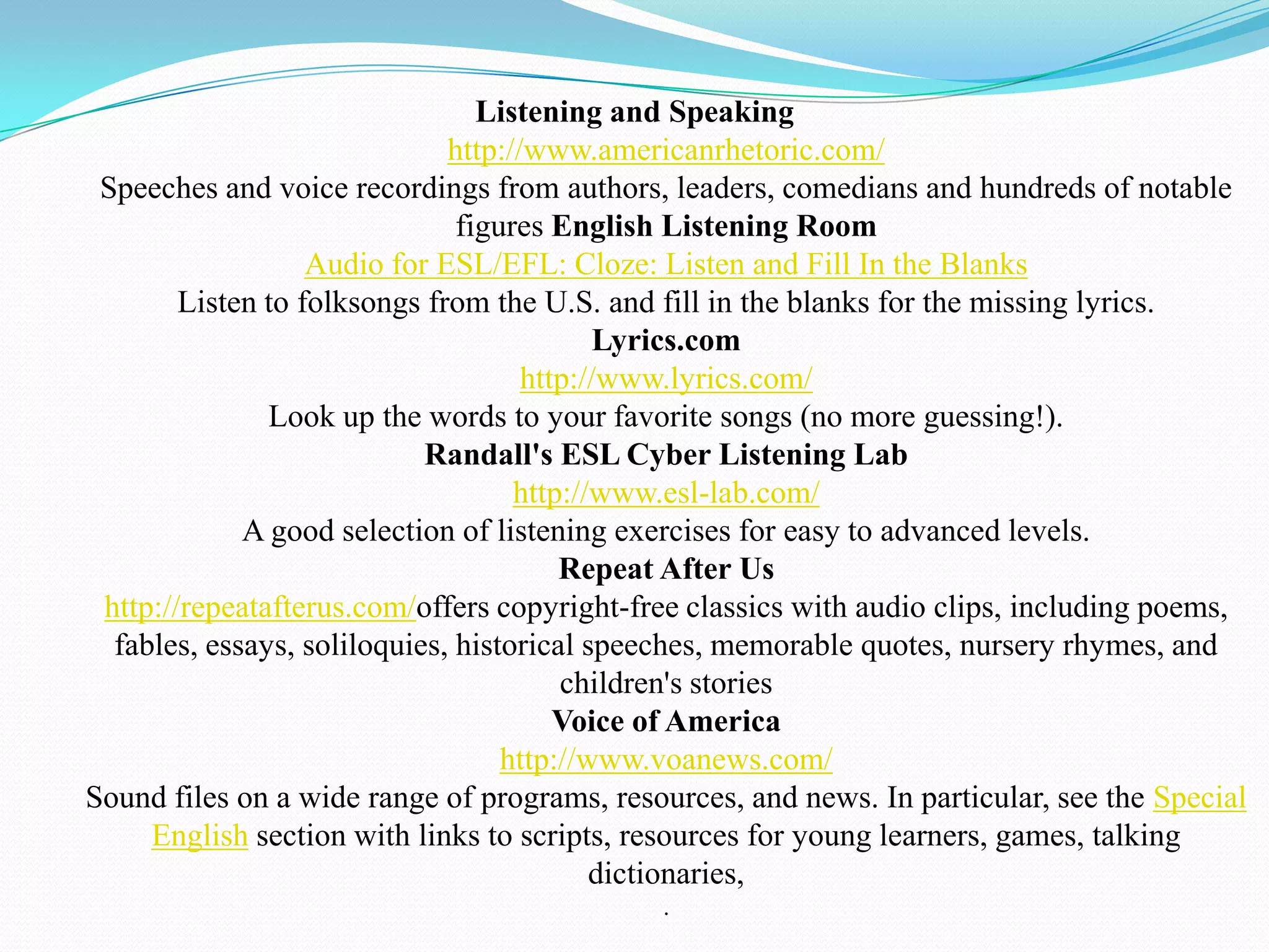 Listening and Speaking
                              http://www.americanrhetoric.com/
 Speeches and voice recordings from authors, leaders, comedians and hundreds of notable
                               figures English Listening Room
                   Audio for ESL/EFL: Cloze: Listen and Fill In the Blanks
        Listen to folksongs from the U.S. and fill in the blanks for the missing lyrics.
                                            Lyrics.com
                                     http://www.lyrics.com/
               Look up the words to your favorite songs (no more guessing!).
                            Randall's ESL Cyber Listening Lab
                                    http://www.esl-lab.com/
             A good selection of listening exercises for easy to advanced levels.
                                        Repeat After Us
 http://repeatafterus.com/offers copyright-free classics with audio clips, including poems,
  fables, essays, soliloquies, historical speeches, memorable quotes, nursery rhymes, and
                                        children's stories
                                        Voice of America
                                   http://www.voanews.com/
Sound files on a wide range of programs, resources, and news. In particular, see the Special
     English section with links to scripts, resources for young learners, games, talking
                                           dictionaries,
                                             .
 
