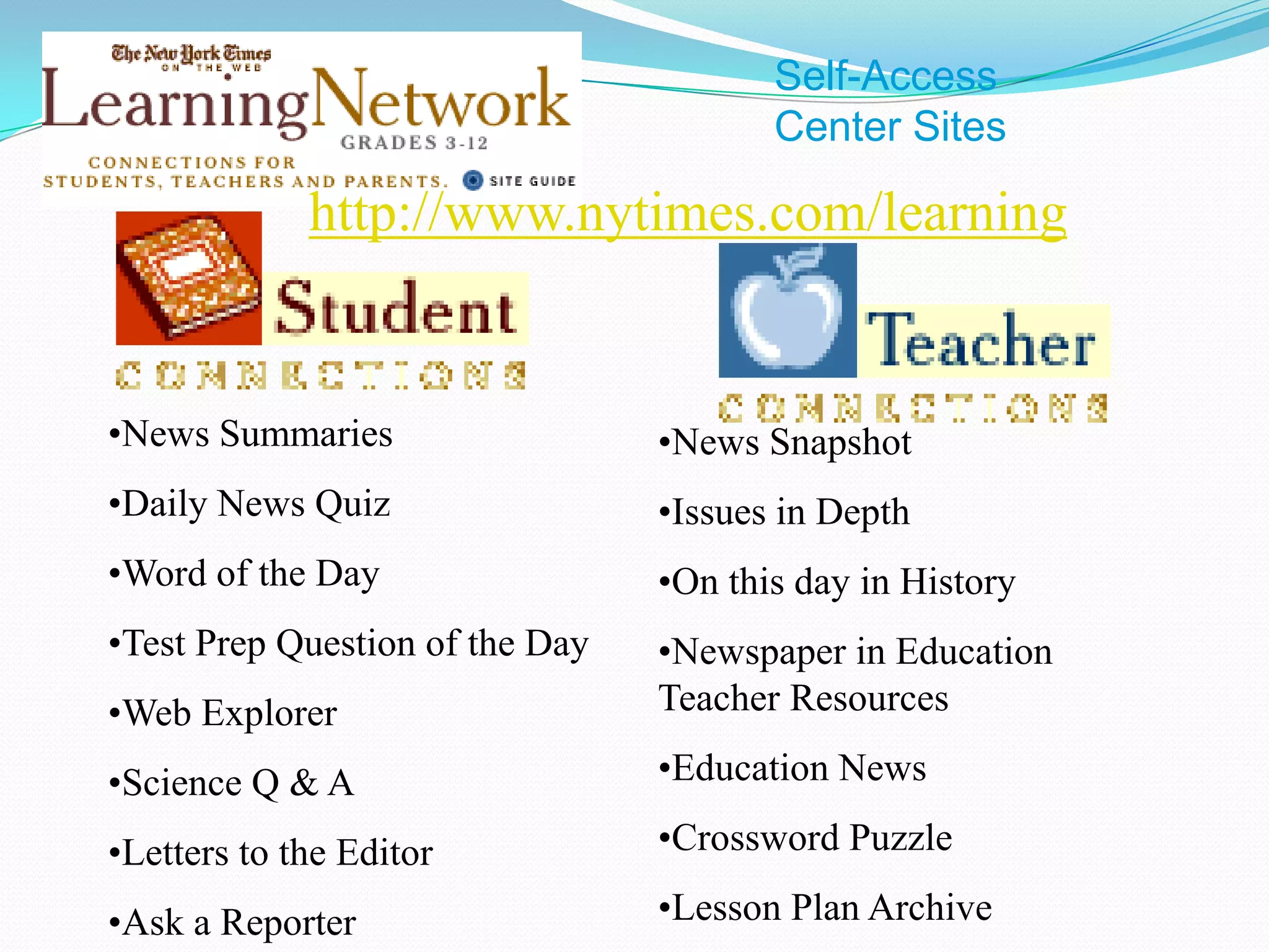 Self-Access
                                        Center Sites

             http://www.nytimes.com/learning


•News Summaries                  •News Snapshot
•Daily News Quiz                 •Issues in Depth
•Word of the Day                 •On this day in History
•Test Prep Question of the Day   •Newspaper in Education
•Web Explorer                    Teacher Resources

•Science Q & A                   •Education News

•Letters to the Editor           •Crossword Puzzle

•Ask a Reporter                  •Lesson Plan Archive
 