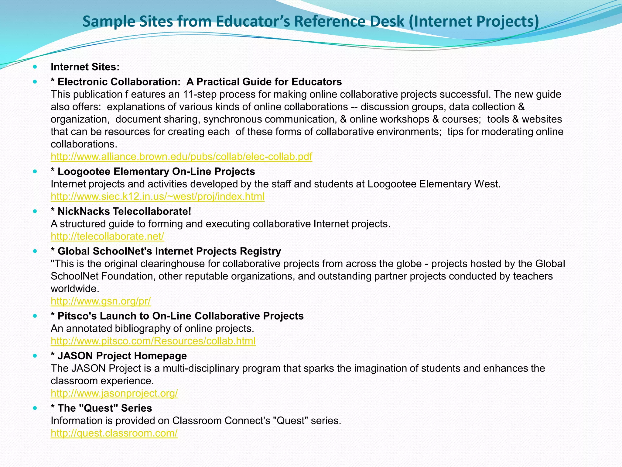 Sample Sites from Educator’s Reference Desk (Internet Projects)

   Internet Sites:
   * Electronic Collaboration: A Practical Guide for Educators
    This publication f eatures an 11-step process for making online collaborative projects successful. The new guide
    also offers: explanations of various kinds of online collaborations -- discussion groups, data collection &
    organization, document sharing, synchronous communication, & online workshops & courses; tools & websites
    that can be resources for creating each of these forms of collaborative environments; tips for moderating online
    collaborations.
    http://www.alliance.brown.edu/pubs/collab/elec-collab.pdf
   * Loogootee Elementary On-Line Projects
    Internet projects and activities developed by the staff and students at Loogootee Elementary West.
    http://www.siec.k12.in.us/~west/proj/index.html
   * NickNacks Telecollaborate!
    A structured guide to forming and executing collaborative Internet projects.
    http://telecollaborate.net/
   * Global SchoolNet's Internet Projects Registry
    "This is the original clearinghouse for collaborative projects from across the globe - projects hosted by the Global
    SchoolNet Foundation, other reputable organizations, and outstanding partner projects conducted by teachers
    worldwide.
    http://www.gsn.org/pr/
   * Pitsco's Launch to On-Line Collaborative Projects
    An annotated bibliography of online projects.
    http://www.pitsco.com/Resources/collab.html
   * JASON Project Homepage
    The JASON Project is a multi-disciplinary program that sparks the imagination of students and enhances the
    classroom experience.
    http://www.jasonproject.org/
   * The "Quest" Series
    Information is provided on Classroom Connect's "Quest" series.
    http://quest.classroom.com/
 