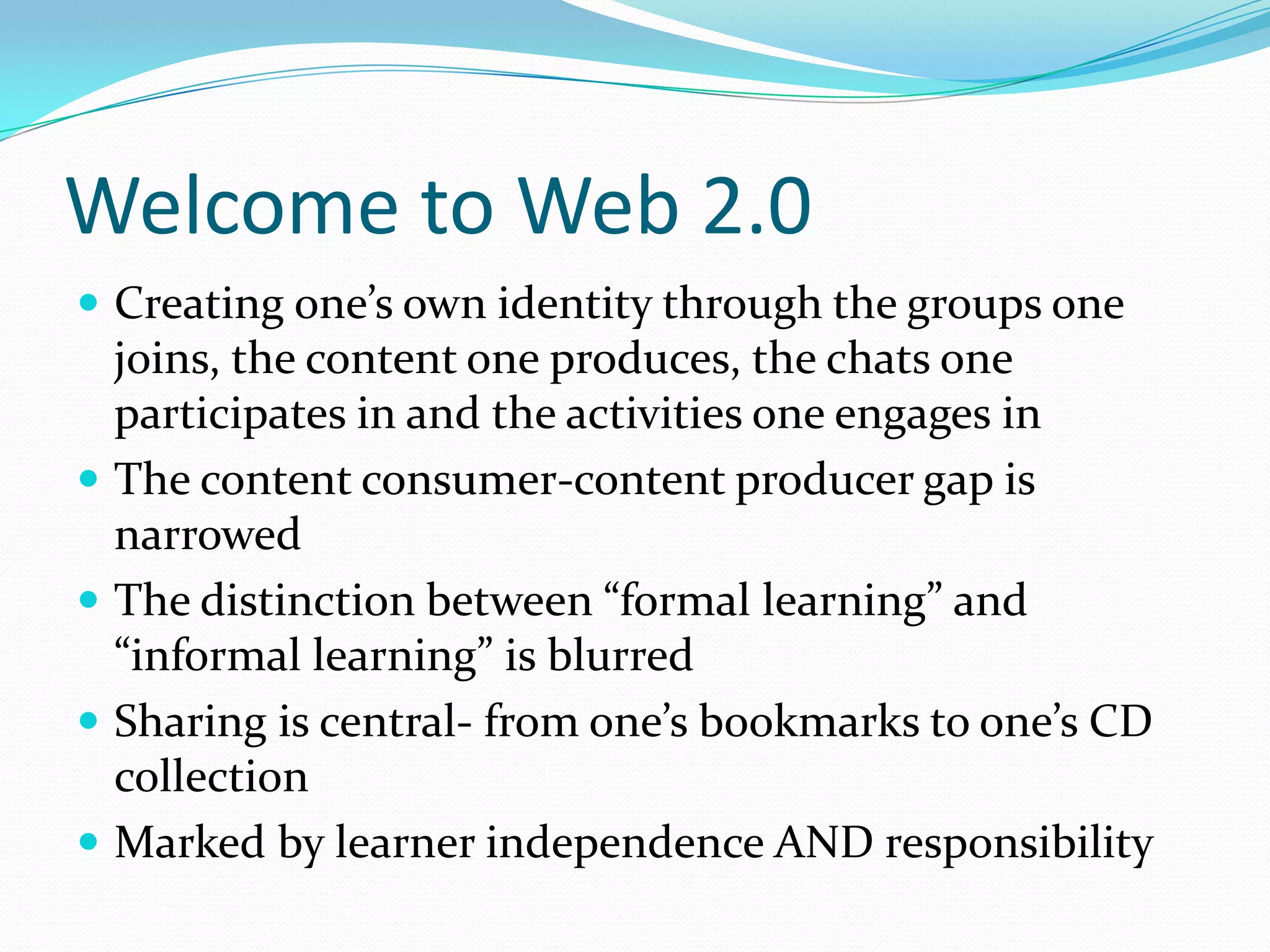 Welcome to Web 2.0
 Creating one’s own identity through the groups one
  joins, the content one produces, the chats one
  participates in and the activities one engages in
 The content consumer-content producer gap is
  narrowed
 The distinction between “formal learning” and
  “informal learning” is blurred
 Sharing is central- from one’s bookmarks to one’s CD
  collection
 Marked by learner independence AND responsibility
 