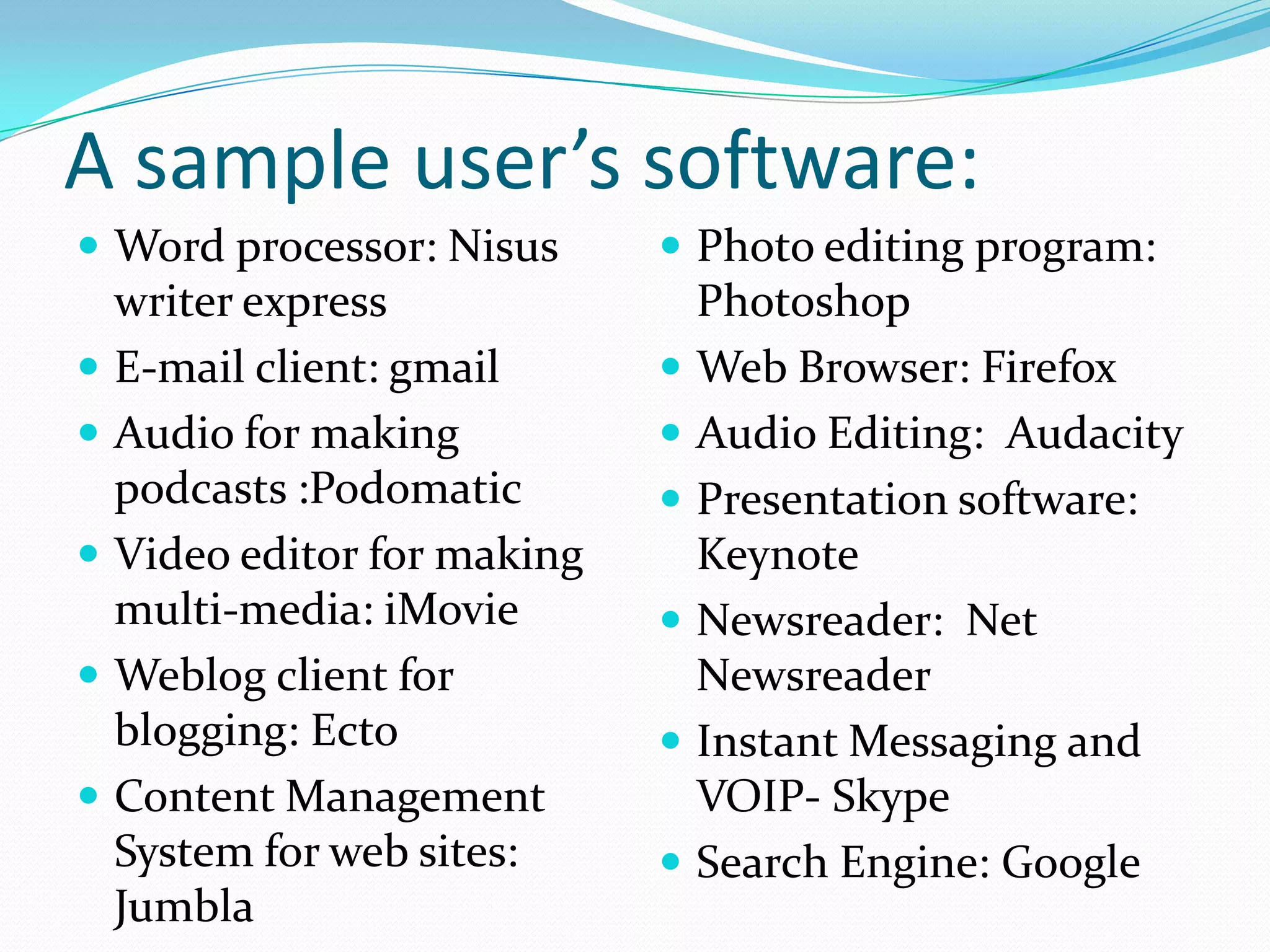 A sample user’s software:
 Word processor: Nisus      Photo editing program:
  writer express              Photoshop
 E-mail client: gmail       Web Browser: Firefox
 Audio for making           Audio Editing: Audacity
  podcasts :Podomatic        Presentation software:
 Video editor for making     Keynote
  multi-media: iMovie        Newsreader: Net
 Weblog client for           Newsreader
  blogging: Ecto             Instant Messaging and
 Content Management          VOIP- Skype
  System for web sites:      Search Engine: Google
  Jumbla
 
