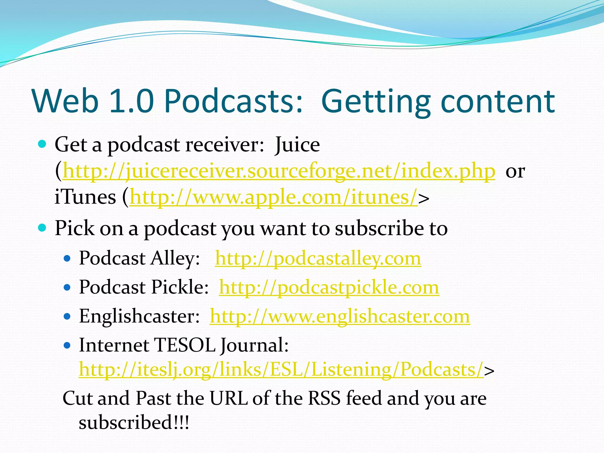Web 1.0 Podcasts: Getting content
 Get a podcast receiver: Juice
  (http://juicereceiver.sourceforge.net/index.php or
  iTunes (http://www.apple.com/itunes/>
 Pick on a podcast you want to subscribe to
   Podcast Alley: http://podcastalley.com
   Podcast Pickle: http://podcastpickle.com
   Englishcaster: http://www.englishcaster.com
   Internet TESOL Journal:
   http://iteslj.org/links/ESL/Listening/Podcasts/>
  Cut and Past the URL of the RSS feed and you are
   subscribed!!!
 