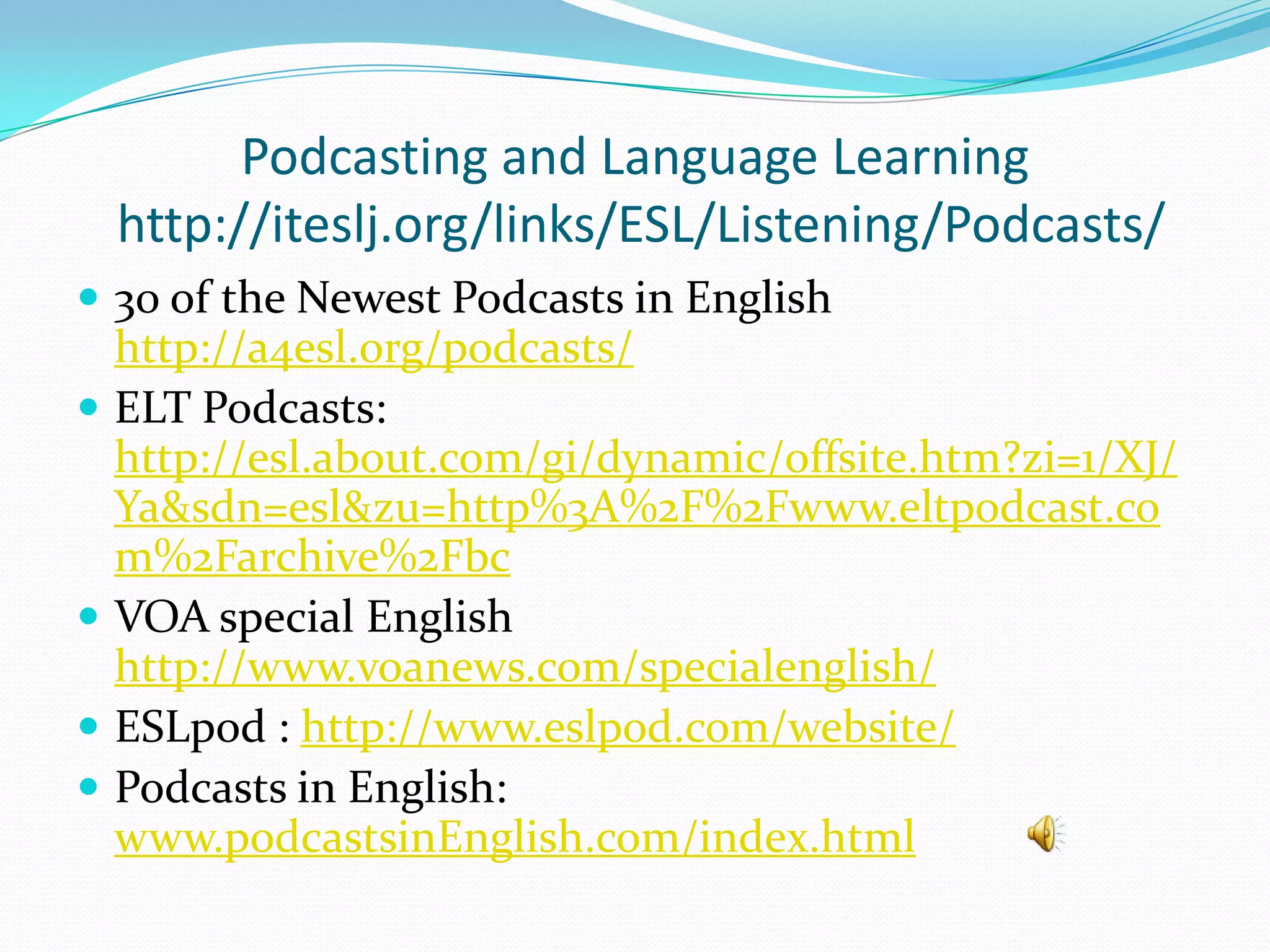 Podcasting and Language Learning
  http://iteslj.org/links/ESL/Listening/Podcasts/
 30 of the Newest Podcasts in English
  http://a4esl.org/podcasts/
 ELT Podcasts:
  http://esl.about.com/gi/dynamic/offsite.htm?zi=1/XJ/
  Ya&sdn=esl&zu=http%3A%2F%2Fwww.eltpodcast.co
  m%2Farchive%2Fbc
 VOA special English
  http://www.voanews.com/specialenglish/
 ESLpod : http://www.eslpod.com/website/
 Podcasts in English:
  www.podcastsinEnglish.com/index.html
 