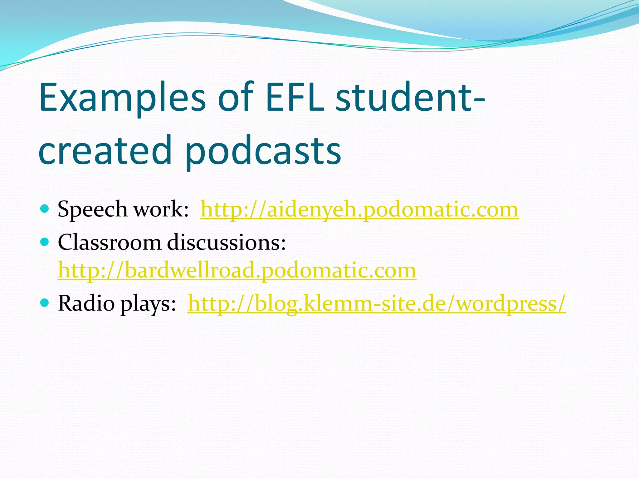 Examples of EFL student-
created podcasts
 Speech work: http://aidenyeh.podomatic.com
 Classroom discussions:
  http://bardwellroad.podomatic.com
 Radio plays: http://blog.klemm-site.de/wordpress/
 