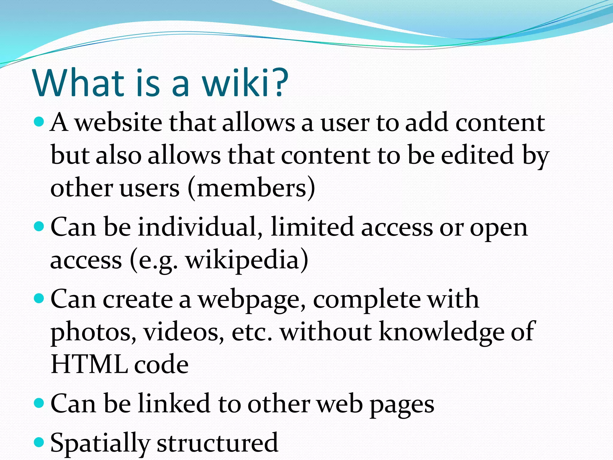 What is a wiki?
 A website that allows a user to add content
  but also allows that content to be edited by
  other users (members)
 Can be individual, limited access or open
  access (e.g. wikipedia)
 Can create a webpage, complete with
  photos, videos, etc. without knowledge of
  HTML code
 Can be linked to other web pages
 Spatially structured
 