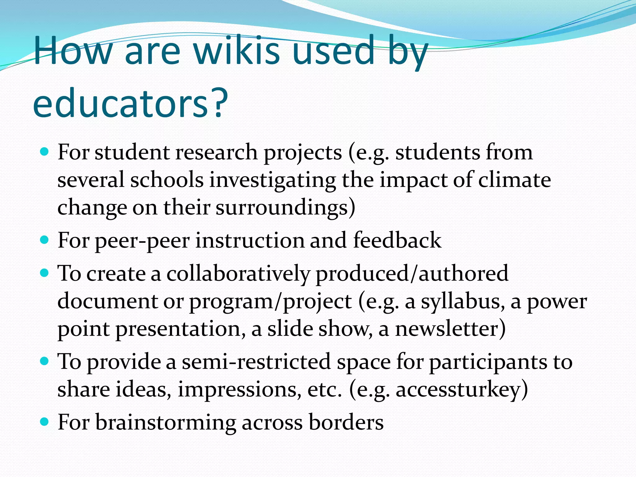 How are wikis used by
educators?
 For student research projects (e.g. students from
  several schools investigating the impact of climate
  change on their surroundings)
 For peer-peer instruction and feedback
 To create a collaboratively produced/authored
  document or program/project (e.g. a syllabus, a power
  point presentation, a slide show, a newsletter)
 To provide a semi-restricted space for participants to
  share ideas, impressions, etc. (e.g. accessturkey)
 For brainstorming across borders
 