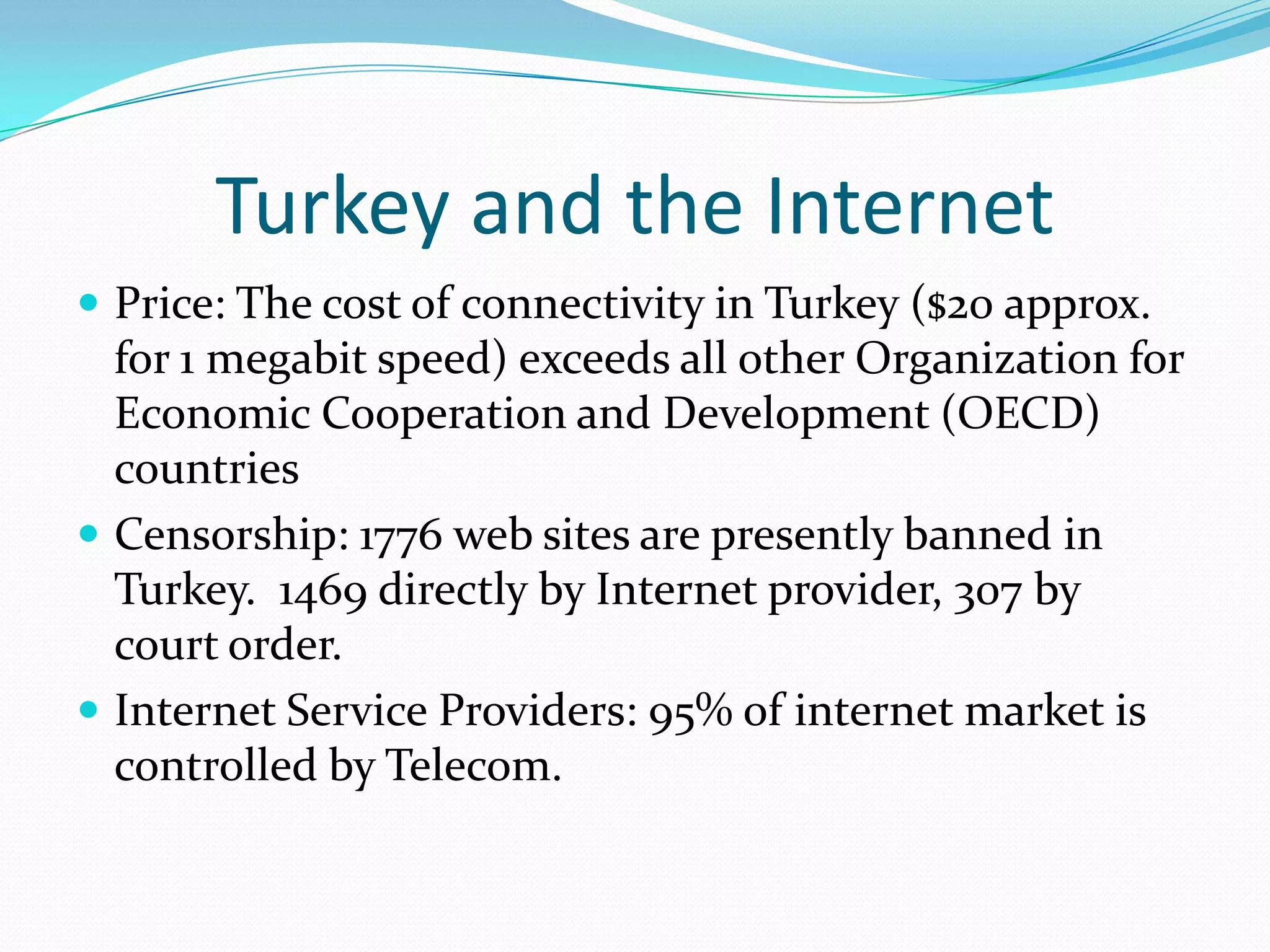 Turkey and the Internet
 Price: The cost of connectivity in Turkey ($20 approx.
  for 1 megabit speed) exceeds all other Organization for
  Economic Cooperation and Development (OECD)
  countries
 Censorship: 1776 web sites are presently banned in
  Turkey. 1469 directly by Internet provider, 307 by
  court order.
 Internet Service Providers: 95% of internet market is
  controlled by Telecom.
 