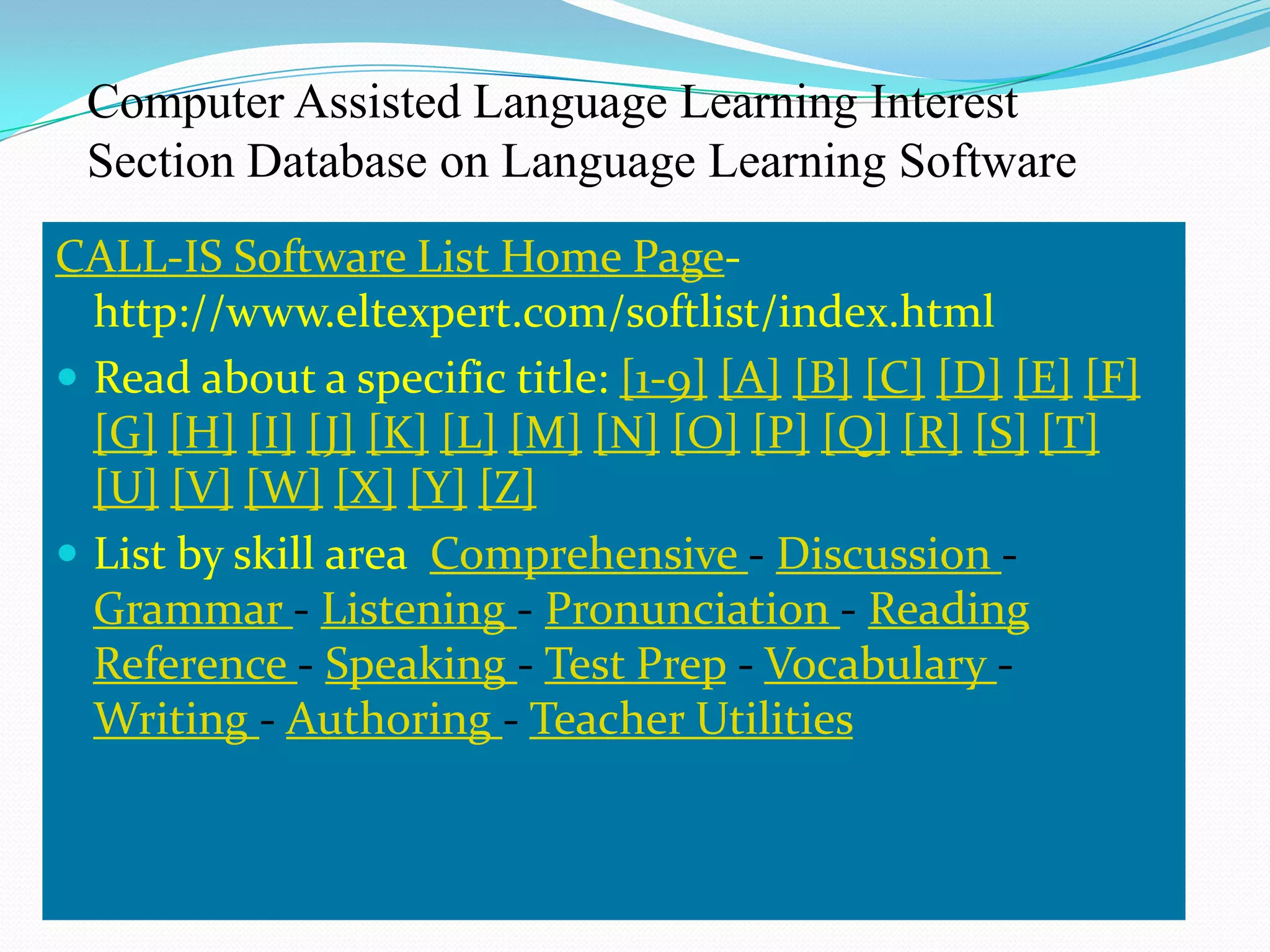 Computer Assisted Language Learning Interest
 Section Database on Language Learning Software
CALL-IS Software List Home Page-
  http://www.eltexpert.com/softlist/index.html
 Read about a specific title: [1-9] [A] [B] [C] [D] [E] [F]
  [G] [H] [I] [J] [K] [L] [M] [N] [O] [P] [Q] [R] [S] [T]
  [U] [V] [W] [X] [Y] [Z]
 List by skill area Comprehensive - Discussion -
  Grammar - Listening - Pronunciation - Reading
  Reference - Speaking - Test Prep - Vocabulary -
  Writing - Authoring - Teacher Utilities
 