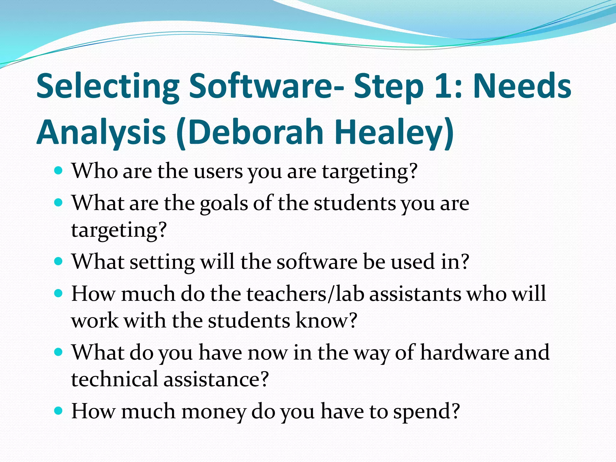 Selecting Software- Step 1: Needs
Analysis (Deborah Healey)
  Who are the users you are targeting?
  What are the goals of the students you are
   targeting?
  What setting will the software be used in?
  How much do the teachers/lab assistants who will
   work with the students know?
  What do you have now in the way of hardware and
   technical assistance?
  How much money do you have to spend?
 