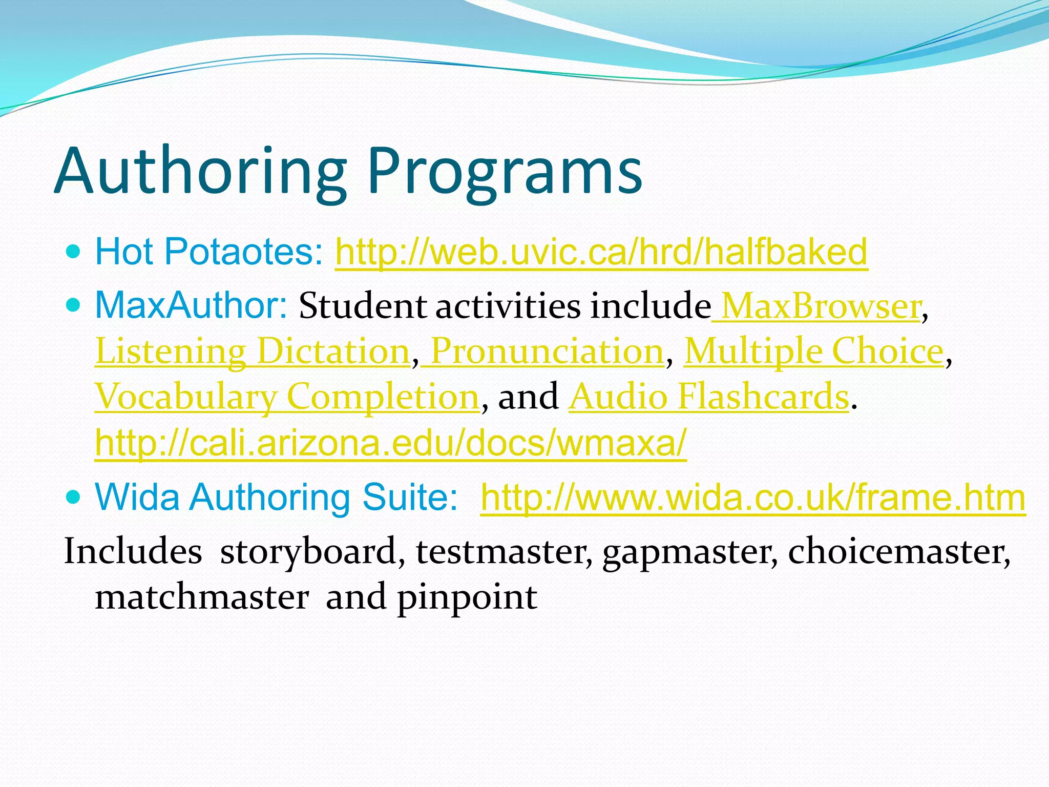 Authoring Programs
 Hot Potaotes: http://web.uvic.ca/hrd/halfbaked
 MaxAuthor: Student activities include MaxBrowser,
  Listening Dictation, Pronunciation, Multiple Choice,
  Vocabulary Completion, and Audio Flashcards.
  http://cali.arizona.edu/docs/wmaxa/
 Wida Authoring Suite: http://www.wida.co.uk/frame.htm
Includes storyboard, testmaster, gapmaster, choicemaster,
  matchmaster and pinpoint
 