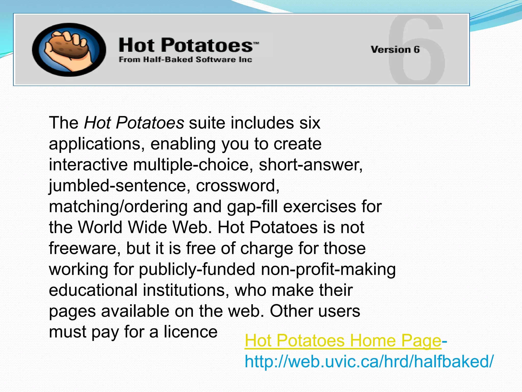 The Hot Potatoes suite includes six
applications, enabling you to create
interactive multiple-choice, short-answer,
jumbled-sentence, crossword,
matching/ordering and gap-fill exercises for
the World Wide Web. Hot Potatoes is not
freeware, but it is free of charge for those
working for publicly-funded non-profit-making
educational institutions, who make their
pages available on the web. Other users
must pay for a licence
                            Hot Potatoes Home Page-
                            http://web.uvic.ca/hrd/halfbaked/
 