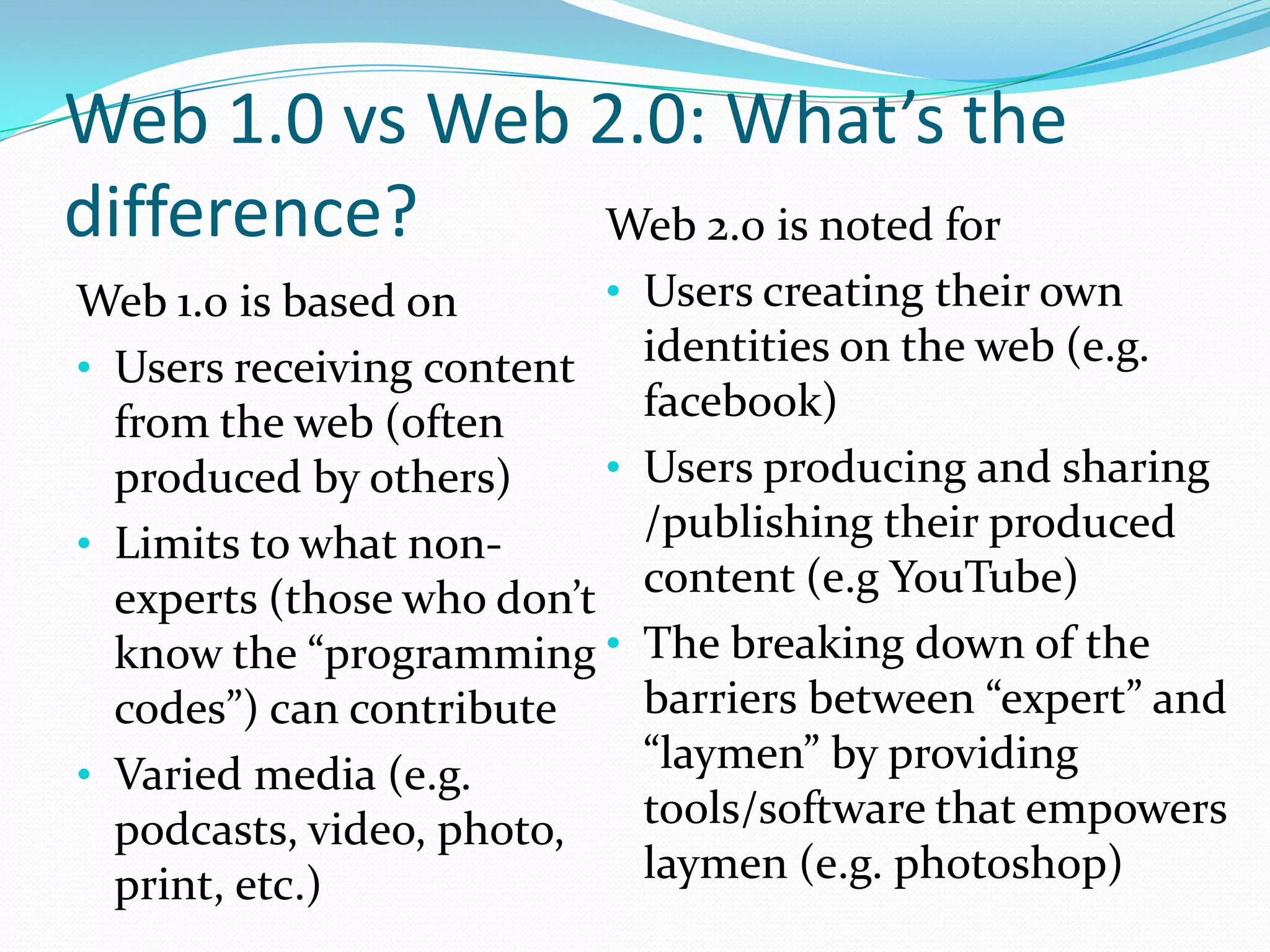 Web 1.0 vs Web 2.0: What’s the
difference?    Web 2.0 is noted for
Web 1.0 is based on        •   Users creating their own
• Users receiving content      identities on the web (e.g.
  from the web (often          facebook)
  produced by others)      •   Users producing and sharing
• Limits to what non-          /publishing their produced
  experts (those who don’t     content (e.g YouTube)
  know the “programming •      The breaking down of the
  codes”) can contribute       barriers between “expert” and
• Varied media (e.g.           “laymen” by providing
  podcasts, video, photo,      tools/software that empowers
  print, etc.)                 laymen (e.g. photoshop)
 