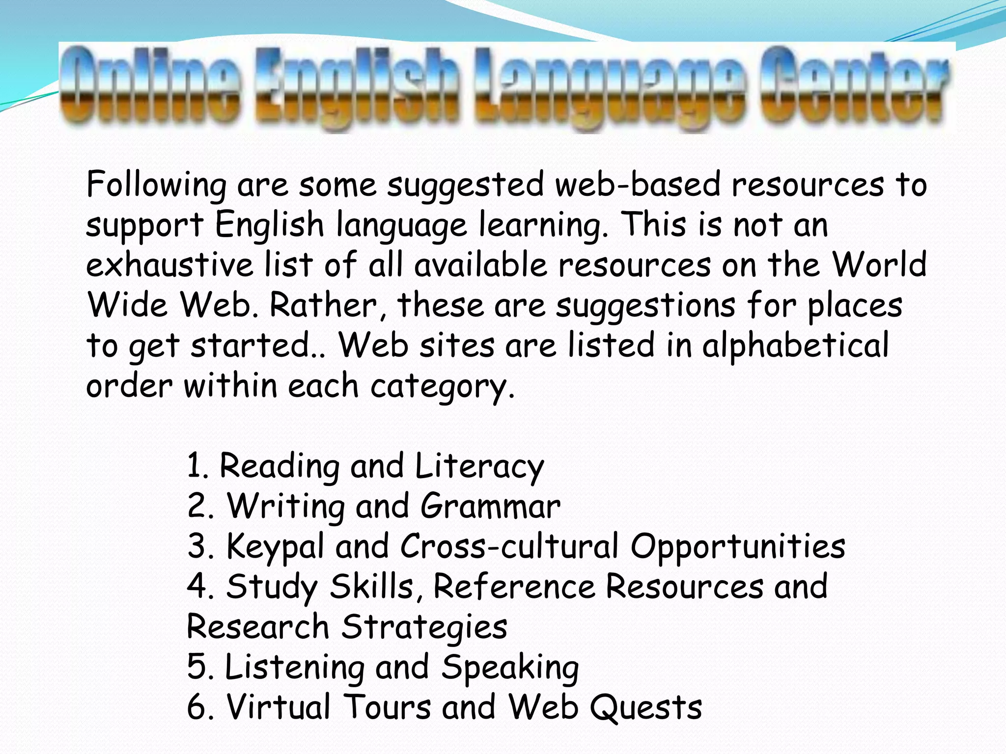 Following are some suggested web-based resources to
support English language learning. This is not an
exhaustive list of all available resources on the World
Wide Web. Rather, these are suggestions for places
to get started.. Web sites are listed in alphabetical
order within each category.

      1. Reading and Literacy
      2. Writing and Grammar
      3. Keypal and Cross-cultural Opportunities
      4. Study Skills, Reference Resources and
      Research Strategies
      5. Listening and Speaking
      6. Virtual Tours and Web Quests
 