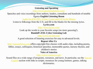 Listening and Speaking
                              http://www.americanrhetoric.com/
 Speeches and voice recordings from authors, leaders, comedians and hundreds of notable
                               figures English Listening Room
                   Audio for ESL/EFL: Cloze: Listen and Fill In the Blanks
        Listen to folksongs from the U.S. and fill in the blanks for the missing lyrics.
                                            Lyrics.com
                                     http://www.lyrics.com/
               Look up the words to your favorite songs (no more guessing!).
                            Randall's ESL Cyber Listening Lab
                                    http://www.esl-lab.com/
             A good selection of listening exercises for easy to advanced levels.
                                        Repeat After Us
 http://repeatafterus.com/offers copyright-free classics with audio clips, including poems,
  fables, essays, soliloquies, historical speeches, memorable quotes, nursery rhymes, and
                                        children's stories
                                        Voice of America
                                   http://www.voanews.com/
Sound files on a wide range of programs, resources, and news. In particular, see the Special
     English section with links to scripts, resources for young learners, games, talking
                                           dictionaries,
                                             .
 